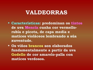 VALDEORRAS 
• Características: predominan os tintos 
de uva Mencía cunha cor vermello-rubía 
e picota, de capa media e 
matices violáceos lembrando a súa 
xuventude. 
• Os viños brancos son elaborados 
fundamentalmente a partir da uva 
Godello de cor amarelo-palla con 
matices verdosos. 
 