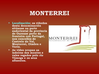 MONTERREI 
• Localización: os viñedos 
desta denominación 
sitúanse na parte 
sudoriental da provincia 
de Ourense perto da 
fronteira con Portugal, 
nos concellos de 
Castrelo do Val, 
Monterrei, Oímbra e 
Verín. 
• As vides ocupan as 
ladeiras dos montes e 
vales regados polo río 
Támega e os seus 
afluentes. 
 