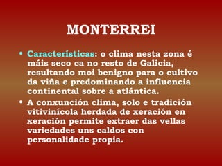 MONTERREI 
• Características: o clima nesta zona é 
máis seco ca no resto de Galicia, 
resultando moi benigno para o cultivo 
da viña e predominando a influencia 
continental sobre a atlántica. 
• A conxunción clima, solo e tradición 
vitivinícola herdada de xeración en 
xeración permite extraer das vellas 
variedades uns caldos con 
personalidade propia. 
 