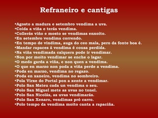 Refraneiro e cantigas 
•Agosto a madura e setembro vendima a uva. 
•Coida a viña e terás vendima. 
•Collerás viño e mosto se vendimas enxoito. 
•En setembro vendima correndo. 
•En tempo de vindima, auga do ceo mala, pero da fonte boa é. 
•Mandar rapaces á vendima é cousa perdida. 
•Na viña vendimada calquera pode ir vendimar. 
•Non por moito vendimar se enche o lagar. 
•O medo garda a viña, e non quen a vendima. 
•O que en marzo non poda a viña perde a vendima. 
•Poda en marzo, vendima no regazo. 
•Poda en xaneiro, vendima no sombreiro. 
•Pola Virxe do Portal pon a xente a vendimar. 
•Polo San Mateu cada un vendima o seu. 
•Polo San Miguel mete as uvas no tonel. 
•Polo San Nicolás, as uvas vendimarás. 
•Polo San Xenaro, vendimas pró carro. 
•Polo tempo da vendima moito canta a rapaciña. 
