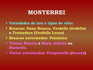 MONTERREI 
• Variedades de uva e tipos de viño: 
• Brancas: Dona Branca, Verdello (Godello) 
e Treixadura (Verdello Louro) 
• Brancas autorizadas: Palomino. 
• Tintas: Mencía e María Ardoña ou 
Bastardo. 
• Tintas autorizadas: Tempranillo (Arauxa) 
 