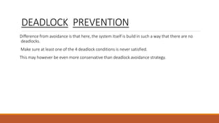 DEADLOCK PREVENTION
Difference from avoidance is that here, the system itself is build in such a way that there are no
deadlocks.
Make sure at least one of the 4 deadlock conditions is never satisfied.
This may however be even more conservative than deadlock avoidance strategy.
 