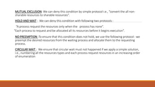 MUTUAL EXCLUSION: We can deny this condition by simple protocol i.e., “convert the all non-
sharable resources to sharable resources”.
HOLD AND WAIT : We can deny this condition with following two protocols :
“A process request the resources only when the process has none”.
“Each process to request and be allocated all its resources before it begins execution”.
NO PREEMPTION :To ensure that this condition does not hold, we use the following protocol : we
preempt the desired resources from the waiting process and allocate them to the requesting
process.
CIRCULAR WAIT : We ensure that circular wait must not happened if we apply a simple solution,
i.e., numbering all the resources types and each process request resources in an increasing order
of enumeration
 