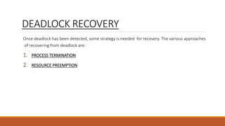 DEADLOCK RECOVERY
Once deadlock has been detected, some strategy is needed for recovery. The various approaches
of recovering from deadlock are:
1. PROCESS TERMINATION
2. RESOURCE PREEMPTION
 