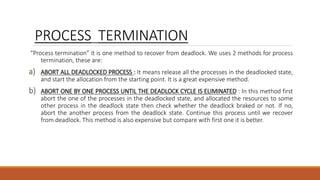 PROCESS TERMINATION
“Process termination” it is one method to recover from deadlock. We uses 2 methods for process
termination, these are:
a) ABORT ALL DEADLOCKED PROCESS : It means release all the processes in the deadlocked state,
and start the allocation from the starting point. It is a great expensive method.
b) ABORT ONE BY ONE PROCESS UNTIL THE DEADLOCK CYCLE IS ELIMINATED : In this method first
abort the one of the processes in the deadlocked state, and allocated the resources to some
other process in the deadlock state then check whether the deadlock braked or not. If no,
abort the another process from the deadlock state. Continue this process until we recover
from deadlock. This method is also expensive but compare with first one it is better.
 