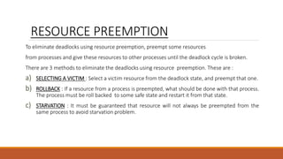 RESOURCE PREEMPTION
To eliminate deadlocks using resource preemption, preempt some resources
from processes and give these resources to other processes until the deadlock cycle is broken.
There are 3 methods to eliminate the deadlocks using resource preemption. These are :
a) SELECTING A VICTIM : Select a victim resource from the deadlock state, and preempt that one.
b) ROLLBACK : If a resource from a process is preempted, what should be done with that process.
The process must be roll backed to some safe state and restart it from that state.
c) STARVATION : It must be guaranteed that resource will not always be preempted from the
same process to avoid starvation problem.
 
