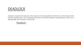 DEADLOCK
A process request the resources, the resources are not available at that time, so the process enter
into the waiting state. The requesting resources are held by another waiting process, both are in
waiting state, this situation is said to be.
“Deadlock”
 
