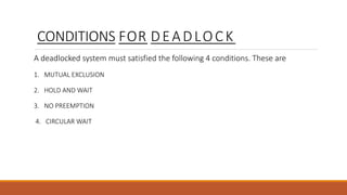 CONDITIONS FOR DEADLOCK
A deadlocked system must satisfied the following 4 conditions. These are
1. MUTUAL EXCLUSION
2. HOLD AND WAIT
3. NO PREEMPTION
4. CIRCULAR WAIT
 