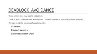 DEADLOCK AVOIDANCE
Avoid actions that may lead to a deadlock.
Think of it as a state machine moving from 1 state to another as each instruction is executed.
We can avoid the situation of deadlocked by:
1.Safe State
2.Banker’s Algorithm
3.Resource Allocation Graph
 