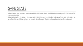 SAFE STATE
Safe state is one where It is not a deadlocked state There is some sequence by which all requests
can be satisfied.
To avoid deadlocks, we try to make only those transitions that will take you from one safe state to
another. We avoid transitions to unsafe state (a state that is not deadlocked, and is not safe).
 