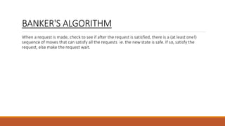BANKER'S ALGORITHM
When a request is made, check to see if after the request is satisfied, there is a (at least one!)
sequence of moves that can satisfy all the requests ie. the new state is safe. If so, satisfy the
request, else make the request wait.
 