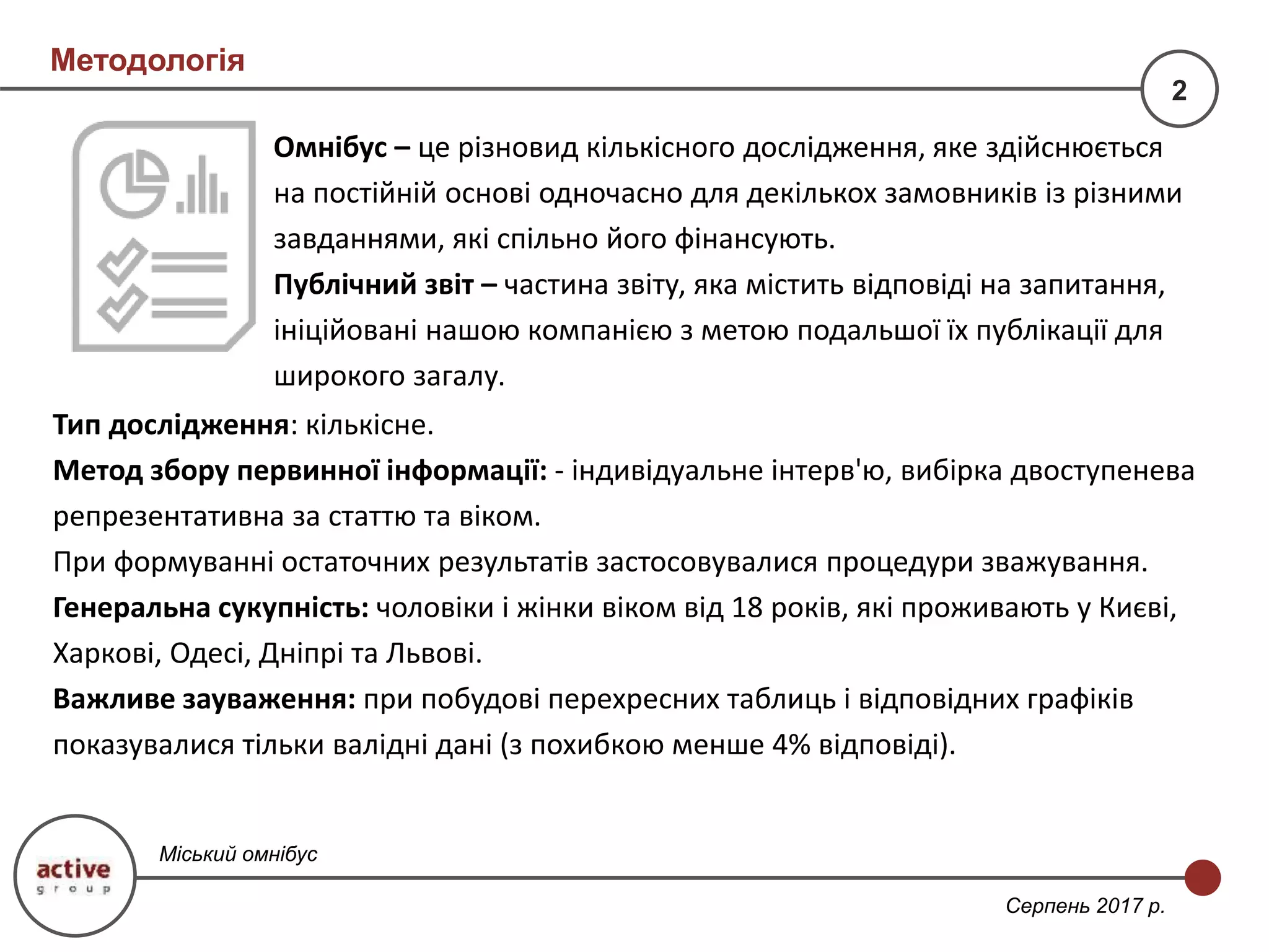 Тип дослідження: кількісне.
Метод збору первинної інформації: - індивідуальне інтерв'ю, вибірка двоступенева
репрезентативна за статтю та віком.
При формуванні остаточних результатів застосовувалися процедури зважування.
Генеральна сукупність: чоловіки і жінки віком від 18 років, які проживають у Києві,
Харкові, Одесі, Дніпрі та Львові.
Важливе зауваження: при побудові перехресних таблиць і відповідних графіків
показувалися тільки валідні дані (з похибкою менше 4% відповіді).
Омнібус – це різновид кількісного дослідження, яке здійснюється
на постійній основі одночасно для декількох замовників із різними
завданнями, які спільно його фінансують.
Публічний звіт – частина звіту, яка містить відповіді на запитання,
ініційовані нашою компанією з метою подальшої їх публікації для
широкого загалу.
Методологія
2
Міський омнібус
Серпень 2017 р.
 
