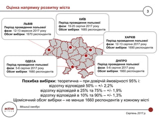 Оцінка напрямку розвитку міста
3
Міський омнібус
Серпень 2017 р.
КИЇВ
Період проведення польової
фази: 19-20 серпня 2017 року
Обсяг вибірки: 1685 респондентів
ХАРКІВ
Період проведення польової
фази: 12-13 серпня 2017 року
Обсяг вибірки: 1690 респондентів
ДНІПРО
Період проведення польової
фази: 5-6 серпня 2017 року
Обсяг вибірки: 1660 респондентів
ОДЕСА
Період проведення польової
фази: 5-6 серпня 2017 року
Обсяг вибірки: 1680 респондентів
ЛЬВІВ
Період проведення польової
фази: 12-13 вересня 2017 року
Обсяг вибірки: 1670 респондентів
Похибка вибірки: теоретична – при довірчій ймовірності 95% і:
відсотку відповідей 50% – +/- 2,2%
відсотку відповідей в 25% та 75% – +/- 1,9%
відсотку відповідей в 10% та 90% – +/- 1,3%
Щомісячний обсяг вибірки – не менше 1660 респондентів у кожному місті
 