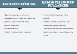Принципи освітньої політики
 обґрунтованість дослідженнями та даними
 забезпечення рівного доступу та рівної якості освіти
 прозорість і публічність прийняття рішень
 автономія закладів освіти
 освіта впродовж життя
 інтеграція в міжнародне освітнє середовище
Демократизація управління
закладами освіти
 участь в управлінні працівників та осіб,що
навчаються
 піклувальні,наглядові ради,батьківські ради
 можливість контролю над бюджетом та
адміністрацією через фінансову та адміністративну
прозорість (оприлюдення інформації у відкритому
доступі)
 