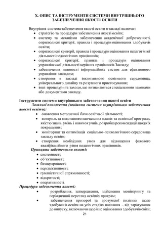 21
Х. ОПИС ТА ІНСТРУМЕНТИ СИСТЕМИ ВНУТРІШНЬОГО
ЗАБЕЗПЕЧЕННЯ ЯКОСТІ ОСВІТИ
Внутрішня система забезпечення якості освіти в закладі включає:
 стратегію та процедури забезпечення якості освіти;
 систему та механізми забезпечення академічної доброчесності,
оприлюднені критерії, правила і процедури оцінювання здобувачів
освіти;
 оприлюдненікритерії, правила і процедуриоцінювання педагогічної
діяльності педагогічних працівників;
 оприлюднені критерії, правила і процедури оцінювання
управлінської діяльності керівних працівників Закладу;
 забезпечення наявності інформаційних систем для ефективного
управління закладом;
 створення в закладі інклюзивного освітнього середовища,
універсального дизайну та розумного пристосування;
 інші процедурита заходи, що визначаються спеціальними законами
або документами закладу.
Інструменти системи внутрішнього забезпечення якості освіти
Загальні положення (завдання системи внутрішнього забезпечення
якості освіти):
 оновлення методичної бази освітньої діяльності;
 контроль за виконанням навчальних планів та освітньої програми,
якістю знань, умінь і навичокучнів, розробкарекомендаційщодо їх
покращення;
 моніторинг та оптимізація соціально-психологічного середовища
закладу освіти;
 створення необхідних умов для підвищення фахового
кваліфікаційного рівня педагогічних працівників.
Принципи забезпечення якості:
 системності;
 об’єктивності;
 безперервності;
 перспективності;
 гуманістичної спрямованості;
 відкритості;
 оперативності.
Процедури забезпечення якості:
 розроблення, затвердження, здійснення моніторингу та
періодичний перегляд освітніх програм;
 забезпечення прозорої та зрозумілої політики щодо
здобувачів освіти на усіх стадіях навчання – від зарахування
до випуску, включаючищорічне оцінювання здобувачів світи;
 