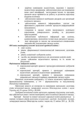 22
 щорічне оцінювання педагогічних, наукових і науково-
педагогічних працівників, забезпечення умов для підвищення
ними своєї кваліфікації, застосування чесних та прозорих
процесів щодо прийняття на роботу та розвиток персоналу
(кадрова політика);
 забезпечення наявності необхідних ресурсів для організації
освітнього процесу;
 забезпечення наявності інформаційних систем для
ефективного управління освітнім процесом (інформаційний
менеджмент);
 створення в закладі освіти інклюзивного освітнього
середовища, універсального дизайну та розумного
пристосування;
 забезпечення публічності інформації про освітню,
адміністративну, економічну та інші види діяльності закладу;
 інші процедури та заходи, що визначаються спеціальними
законами або документами закладу освіти.
Об’єкти моніторингу якості загальної середньої освіти :
 зміст освіти;
 рівень сформованості компетентностей (навчальних досягнень
учнів;
 рівень соціалізації здобувачів освіти;
 засоби, що використовуються для досягнення освітніх цілей;
 умови здійснення педагогічного процесу та їх вплив на
результати.
Оцінювання здобувачів освіти:
 оприлюднені критерії, правила і процедуриоцінювання здобувачів
освіти;
 оприлюднені критерії, правила і процедури оцінювання
педагогічної діяльності педагогічних працівників;
 оприлюднені критерії, правила і процедури оцінювання
управлінської діяльності керівних працівників закладу освіти.
Навчальні досягнення здобувачів у 1-2 класах підлягають вербальному,
формувальному оцінюванню, у 3-4 – формувальному та підсумковому
(бальному) оцінюванню.
Орієнтовні вимоги до контролю та оцінювання навчальних досягнень
учнів початкової школи, затверджені наказом Міністерства освіти і науки
України від 19 серпня 2016 р. №1009.
Здобувачі початкової освіти проходять державну підсумкову атестацію,
яка здійснюється лише з метою моніторингу якостіосвітньої діяльностізакладу.
Критерії базової та повної загальної середньої освіти реалізуються в
нормах чотирьох рівнів досягнень:початковий, середній, достатній, високий,
затверджені наказом Міністерства освіти і науки від 13 квітня 2011 р. № 329,
 