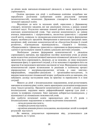 28
до різних видів навчально-пізнавальної діяльності, а також практична його
спрямованість.
Освітня програма для дітей з особливими освітніми потребами має
передбачати досягнення здобувачами освіти результатів навчання
(компетентностей), визначених Державним стандартом базової і повної
загальної середньої освіти.
Відповідно до мети та загальних цілей, окреслених у Державному
стандарті, визначено завдання, які має реалізувати вчитель у рамках кожної
освітньої галузі. Результати навчання повинні робити внесок у формування
ключових компетентностей учнів. Такі ключові компетентності, як уміння
вчитися, ініціативність і підприємливість, екологічна грамотність і здоровий
спосіб життя, соціальна та громадянська компетентності можуть формуватися
відразу засобами усіх предметів. Виокремлення в навчальних програмах таких
наскрізних ліній ключових компетентностей як «Екологічна безпека й сталий
розвиток», «Громадянська відповідальність», «Здоров’я і безпека»,
«Підприємливість і фінансова грамотність» спрямоване на формування в учнів
здатності застосовувати знання й уміння у реальних життєвих ситуаціях.
Необхідною умовою формування компетентностей є діяльнісна
спрямованість навчання, яка передбачає постійне включення учнів до різних
видів педагогічно доцільної активної навчально-пізнавальної діяльності, а також
практична його спрямованість. Доцільно, де це можливо, не лише показувати
виникнення факту із практичної ситуації, а й по можливості перевіряти його на
практиці й встановлювати причинно-наслідковізв’язки. Формуванню ключових
компетентностей сприяє встановлення та реалізація в освітньому процесі
міжпредметних і внутрішньопредметних зв’язків, а саме: змістово-
інформаційних, операційно-діяльнісних і організаційно-методичних, їх
використання посилюєпізнавальний інтерес здобувачів освіти до навчання, діти
набувають досвіду застосування знань на практиці та перенесення їх в нові
ситуації.
Вимоги до дітей з інтелектуальними порушеннями, котрі розпочинають
навчання на кожномурівні освіти, мають враховувати досягнення попереднього
етапу їхнього розвитку. Предметні компетентності для дітей з різним рівнем
інтелектуальних порушень мають диференційований характер (для дітей з
легким та помірним ступенем). Зміст навчання добирається індивідуально, у
відповідності до пізнавальних можливостей учнів.
Для здобуття початкової освіти зараховуються діти 6 (7) років з
інтелектуальними порушеннями за такими медичними показаннями:
- легка розумова відсталість;
- помірна розумова відсталість;
- органічнадеменція різного походження, яка відповідає легкій та помірній
розумовій відсталості.
Як виняток допускається перевищення віку, установленого для
зарахування, на 1-2 роки.
 