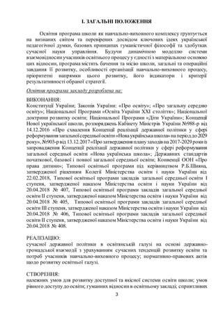 3
І. ЗАГАЛЬНІ ПОЛОЖЕННЯ
Освітня програма школи як навчально-виховного комплексу ґрунтується
на визнаних світом та перевірених досвідом ключових ідеях української
педагогічної думки, базових принципах гуманістичної філософії та здобутках
сучасної науки управління. Будучи динамічною моделлю системи
взаємовідносинучасників освітнього процесуу єдностіз матеріальною основою
цих відносин, програма містить бачення та місію школи, загальні та операційні
завдання її розвитку, особливості організації навчально-виховного процесу,
пріоритетні напрямки цього розвитку, його індикатори і критерії
результативності обраної стратегії.
Освітня програма закладу розроблена на:
ВИКОНАННЯ:
Конституції України; Законів України: «Про освіту»; «Про загальну середню
освіту»; Національної Програми «Освіта України ХХІ століття»; Національної
доктрини розвитку освіти; Національної Програми «Діти України»; Концепції
Нової української школи, розпоряджень Кабінету Міністрів України №988-р від
14.12.2016 «Про схвалення Концепції реалізації державної політики у сфері
реформуваннязагальноїсередньоїосвіти«Новаукраїнськашкола»наперіоддо2029
року», №903-рвід 13.12.2017«Прозатвердженняпланузаходів на2017-2029рокиіз
запровадження Концепції реалізації державної політики у сфері реформування
загальної середньої освіти «Нова українська школа»; Державних стандартів
початкової, базової і повної загальної середньої освіти; Конвенції ООН «Про
права дитини»; Типової освітньої програми під керівництвом Р.Б.Шияна,
затвердженої рішенням Колегії Міністерства освіти і науки України від
22.02.2018, Типової освітньої програми закладів загальної середньої освіти І
ступеня, затвердженої наказом Міністерства освіти і науки України від
20.04.2018 № 407, Типової освітньої програми закладів загальної середньої
освіти ІІ ступеня, затвердженої наказом Міністерства освіти і науки України від
20.04.2018 № 405, Типової освітньої програми закладів загальної середньої
освіти ІІІ ступеня, затвердженої наказом Міністерства освіти інауки України від
20.04.2018 № 406, Типової освітньої програми закладів загальної середньої
освіти ІІ ступеня, затвердженої наказом Міністерства освіти і науки України від
20.04.2018 № 408.
РЕАЛІЗАЦІЮ:
сучасної державної політики в освітянській галузі на основі державно-
громадської взаємодії з урахуванням сучасних тенденцій розвитку освіти та
потреб учасників навчально-виховного процесу; нормативно-правових актів
щодо розвитку освітньої галузі.
СТВОРЕННЯ:
належних умов для розвитку доступної та якісної системи освіти школи; умов
рівного доступудо освіти; гуманних відносинв освітньомузакладі; сприятливих
 