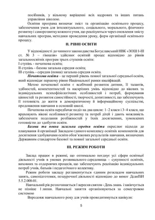 5
посібників, у вільному вирішенні всіх кадрових та інших питань
управління школою.
Освітня програма визначає зміст та організацію освітнього процесу,
забезпечення умов для інтелектуального, соціального, морального, фізичного
розвиткуі саморозвиткукожного учня, що реалізуються через оновлення змісту
навчальних програм, методики проведення уроку, форм організації освітнього
процесу.
ІІ. РІВНІ ОСВІТИ
У відповідності до чинного законодавстваБогуславськийНВК «ЗОШ І-ІІІ
ст. № 3 – гімназія» здійснює освітній процес відповідно до рівнів
загальноосвітніх програм трьох ступенів освіти:
I ступінь - початкова освіта;
II ступінь - базова загальна середня освіта;
III ступінь - середня (повна) загальна середня освіта.
Початкова освіта – це перший рівень повної загальної середньої освіти,
який відповідає першому рівню Національної рамки кваліфікацій.
Метою початкової освіти є всебічний розвиток дитини, її талантів,
здібностей, компетентностей та наскрізних умінь відповідно до вікових та
індивідуальних психофізіологічних особливостей і потреб, формування
цінностей та розвиток самостійності, творчості, допитливості, що забезпечують
її готовність до життя в демократичному й інформаційному суспільстві,
продовження навчання в основній школі.
Початкова освіта передбачає поділ на два цикли: 1–2 класи і 3–4 класи, що
враховують вікові особливості розвитку та потреб дітей і дають можливість
забезпечити подолання розбіжностей у їхніх досягненнях, зумовлених
готовністю до здобуття освіти.
Базова та повна загальна середня освіта окреслює підходи до
планування й організації Закладом єдиного комплексу освітніх компонентів для
досягнення здобувачами освіти обов’язкових результатів навчання, визначених
Державним стандартом базової та повної загальної середньої освіти.
ІІІ. РЕЖИМ РОБОТИ
Заклад працює в режимі, що оптимально поєднує усі сфери освітньої
діяльності учнів в умовах розвивального середовища – сукупності освітніх,
виховних та оздоровчих процесів, що забезпечують реалізацію індивідуальних
потреб учнів, батьків і педагогічного колективу.
Режим роботи закладу регламентується єдиним розкладом навчальних
занять, самопідготовки, позаурочної діяльності відповідно до вимог ДсанПіН
5.5.2.008-01.
Навчальний рік розпочинається1вересня святом -День знань ізакінчується
не пізніше 1 липня. Навчальні заняття організовуються за семестровою
системою
Впродовж навчального року для учнів проводитимуться канікули:
 