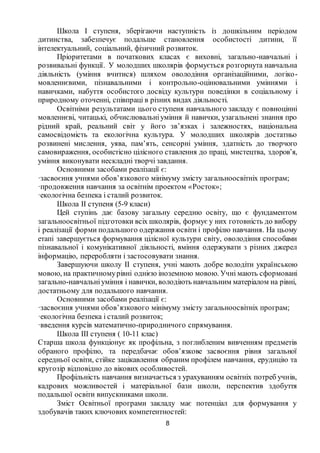8
Школа I ступеня, зберігаючи наступність із дошкільним періодом
дитинства, забезпечує подальше становлення особистості дитини, її
інтелектуальний, соціальний, фізичний розвиток.
Пріоритетами в початкових класах є виховні, загально-навчальні і
розвивальні функції. У молодших школярів формується розгорнута навчальна
діяльність (уміння вчитися) шляхом оволодіння організаційними, логіко-
мовленнєвими, пізнавальними і контрольно-оцінювальними уміннями і
навичками, набуття особистого досвіду культури поведінки в соціальному і
природному оточенні, співпраці в різних видах діяльності.
Освітніми результатами цього ступеня навчального закладу є повноцінні
мовленнєві, читацькі, обчислювальніуміння й навички, узагальнені знання про
рідний край, реальний світ у його зв’язках і залежностях, національна
самосвідомість та екологічна культура. У молодших школярів достатньо
розвинені мислення, уява, пам’ять, сенсорні уміння, здатність до творчого
самовираження, особистісно цілісного ставлення до праці, мистецтва, здоров’я,
уміння виконувати нескладні творчі завдання.
Основними засобами реалізації є:
·засвоєння учнями обов’язкового мінімуму змісту загальноосвітніх програм;
·продовження навчання за освітнім проектом «Росток»;
·екологічна безпека і сталий розвиток.
Школа ІІ ступеня (5-9 класи)
Цей ступінь дає базову загальну середню освіту, що є фундаментом
загальноосвітньої підготовки всіх школярів, формує у них готовність до вибору
і реалізації форми подальшого одержання освіти і профілю навчання. На цьому
етапі завершується формування цілісної культури світу, оволодіння способами
пізнавальної і комунікативної діяльності, вміння одержувати з різних джерел
інформацію, переробляти і застосовувати знання.
Завершуючи школу II ступеня, учні мають добре володіти українською
мовою, на практичномурівні однією іноземною мовою. Учні мають сформовані
загально-навчальніуміння і навички, володіють навчальним матеріалом на рівні,
достатньому для подальшого навчання.
Основними засобами реалізації є:
·засвоєння учнями обов’язкового мінімуму змісту загальноосвітніх програм;
·екологічна безпека і сталий розвиток;
·введення курсів математично-природничого спрямування.
Школа ІІІ ступеня ( 10-11 клас)
Старша школа функціонує як профільна, з поглибленим вивченням предметів
обраного профілю, та передбачає обов’язкове засвоєння рівня загальної
середньої освіти, стійке зацікавлення обраним профілем навчання, ерудицію та
кругозір відповідно до вікових особливостей.
Профільність навчання визначається з урахуванням освітніх потреб учнів,
кадрових можливостей і матеріальної бази школи, перспектив здобуття
подальшої освіти випускниками школи.
Зміст Освітньої програми закладу має потенціал для формування у
здобувачів таких ключових компетентностей:
 