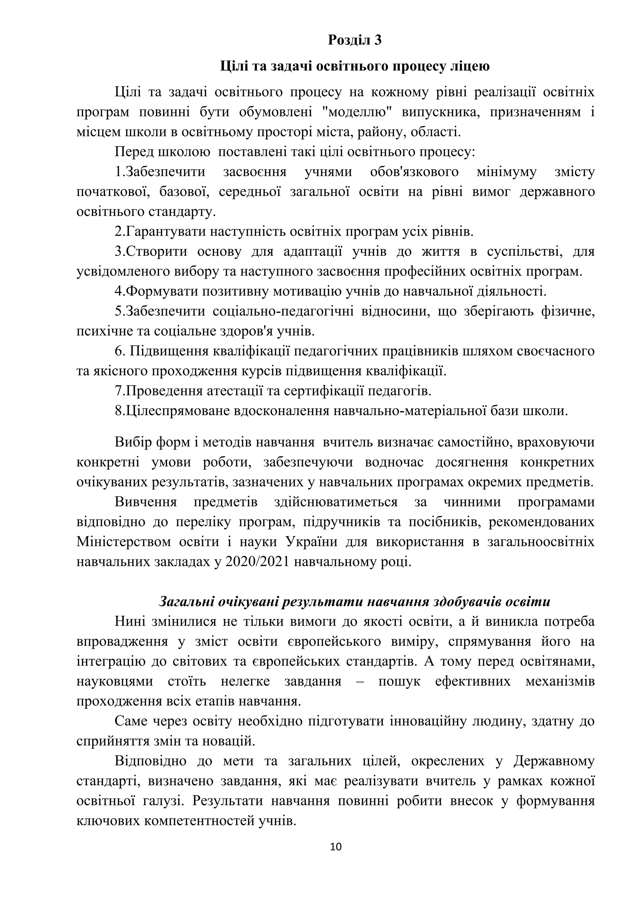 10
Розділ 3
Цілі та задачі освітнього процесу ліцею
Цілі та задачі освітнього процесу на кожному рівні реалізації освітніх
програм повинні бути обумовлені "моделлю" випускника, призначенням і
місцем школи в освітньому просторі міста, району, області.
Перед школою поставлені такі цілі освітнього процесу:
1.Забезпечити засвоєння учнями обов'язкового мінімуму змісту
початкової, базової, середньої загальної освіти на рівні вимог державного
освітнього стандарту.
2.Гарантувати наступність освітніх програм усіх рівнів.
3.Створити основу для адаптації учнів до життя в суспільстві, для
усвідомленого вибору та наступного засвоєння професійних освітніх програм.
4.Формувати позитивну мотивацію учнів до навчальної діяльності.
5.Забезпечити соціально-педагогічні відносини, що зберігають фізичне,
психічне та соціальне здоров'я учнів.
6. Підвищення кваліфікації педагогічних працівників шляхом своєчасного
та якісного проходження курсів підвищення кваліфікації.
7.Проведення атестації та сертифікації педагогів.
8.Цілеспрямоване вдосконалення навчально-матеріальної бази школи.
Вибір форм і методів навчання вчитель визначає самостійно, враховуючи
конкретні умови роботи, забезпечуючи водночас досягнення конкретних
очікуваних результатів, зазначених у навчальних програмах окремих предметів.
Вивчення предметів здійснюватиметься за чинними програмами
відповідно до переліку програм, підручників та посібників, рекомендованих
Міністерством освіти і науки України для використання в загальноосвітніх
навчальних закладах у 2020/2021 навчальному році.
Загальні очікувані результати навчання здобувачів освіти
Нині змінилися не тільки вимоги до якості освіти, а й виникла потреба
впровадження у зміст освіти європейського виміру, спрямування його на
інтеграцію до світових та європейських стандартів. А тому перед освітянами,
науковцями стоїть нелегке завдання – пошук ефективних механізмів
проходження всіх етапів навчання.
Саме через освіту необхідно підготувати інноваційну людину, здатну до
сприйняття змін та новацій.
Відповідно до мети та загальних цілей, окреслених у Державному
стандарті, визначено завдання, які має реалізувати вчитель у рамках кожної
освітньої галузі. Результати навчання повинні робити внесок у формування
ключових компетентностей учнів.
 