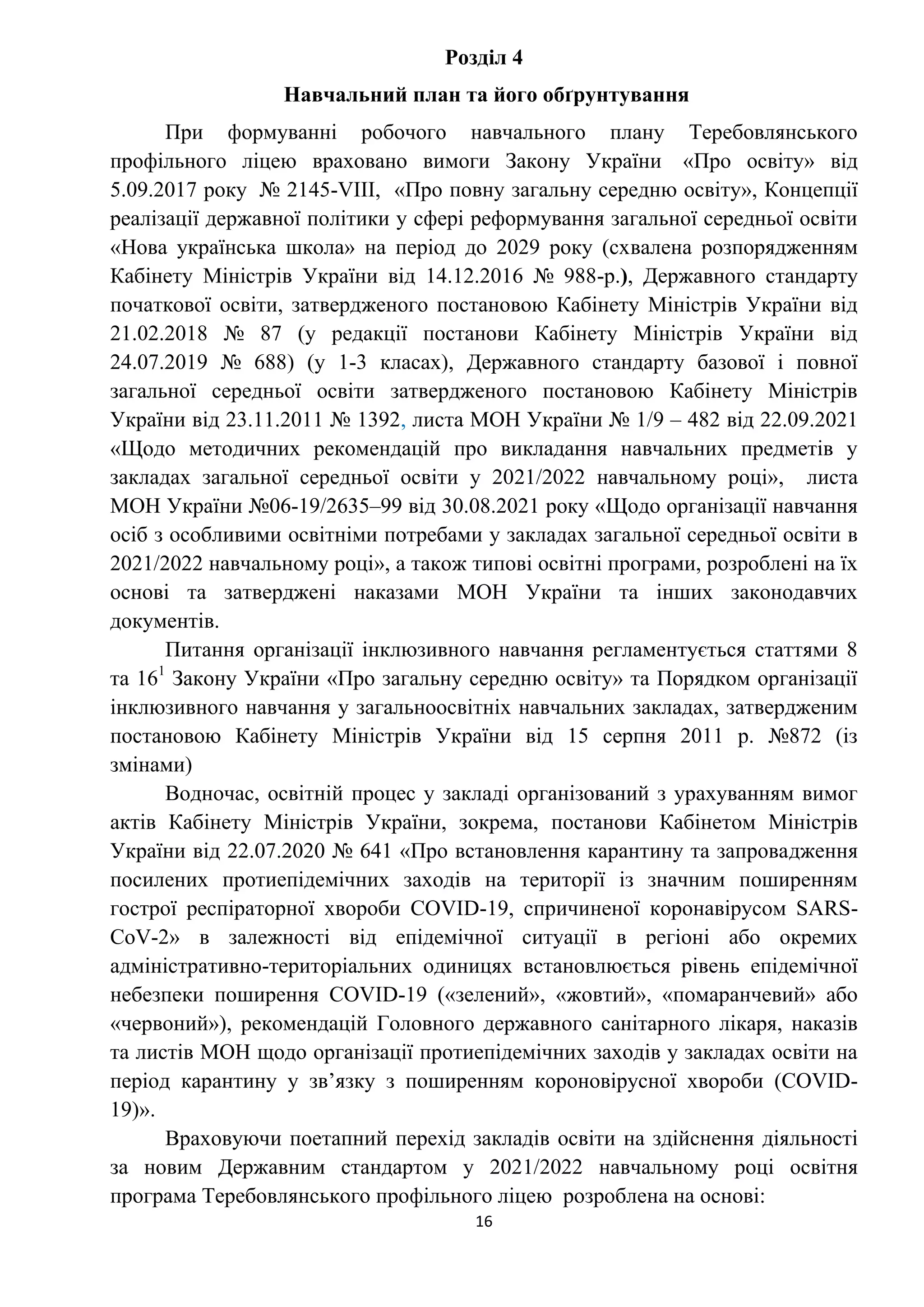 16
Розділ 4
Навчальний план та його обґрунтування
При формуванні робочого навчального плану Теребовлянського
профільного ліцею враховано вимоги Закону України «Про освіту» від
5.09.2017 року № 2145-VIII, «Про повну загальну середню освіту», Концепції
реалізації державної політики у сфері реформування загальної середньої освіти
«Нова українська школа» на період до 2029 року (схвалена розпорядженням
Кабінету Міністрів України від 14.12.2016 № 988-р.), Державного стандарту
початкової освіти, затвердженого постановою Кабінету Міністрів України від
21.02.2018 № 87 (у редакції постанови Кабінету Міністрів України від
24.07.2019 № 688) (у 1-3 класах), Державного стандарту базової і повної
загальної середньої освіти затвердженого постановою Кабінету Міністрів
України від 23.11.2011 № 1392, листа МОН України № 1/9 – 482 від 22.09.2021
«Щодо методичних рекомендацій про викладання навчальних предметів у
закладах загальної середньої освіти у 2021/2022 навчальному році», листа
МОН України №06-19/2635–99 від 30.08.2021 року «Щодо організації навчання
осіб з особливими освітніми потребами у закладах загальної середньої освіти в
2021/2022 навчальному році», а також типові освітні програми, розроблені на їх
основі та затверджені наказами МОН України та інших законодавчих
документів.
Питання організації інклюзивного навчання регламентується статтями 8
та 161
Закону України «Про загальну середню освіту» та Порядком організації
інклюзивного навчання у загальноосвітніх навчальних закладах, затвердженим
постановою Кабінету Міністрів України від 15 серпня 2011 р. №872 (із
змінами)
Водночас, освітній процес у закладі організований з урахуванням вимог
актів Кабінету Міністрів України, зокрема, постанови Кабінетом Міністрів
України від 22.07.2020 № 641 «Про встановлення карантину та запровадження
посилених протиепідемічних заходів на території із значним поширенням
гострої респіраторної хвороби COVID-19, спричиненої коронавірусом SARS-
CoV-2» в залежності від епідемічної ситуації в регіоні або окремих
адміністративно-територіальних одиницях встановлюється рівень епідемічної
небезпеки поширення COVID-19 («зелений», «жовтий», «помаранчевий» або
«червоний»), рекомендацій Головного державного санітарного лікаря, наказів
та листів МОН щодо організації протиепідемічних заходів у закладах освіти на
період карантину у зв’язку з поширенням короновірусної хвороби (COVID-
19)».
Враховуючи поетапний перехід закладів освіти на здійснення діяльності
за новим Державним стандартом у 2021/2022 навчальному році освітня
програма Теребовлянського профільного ліцею розроблена на основі:
 