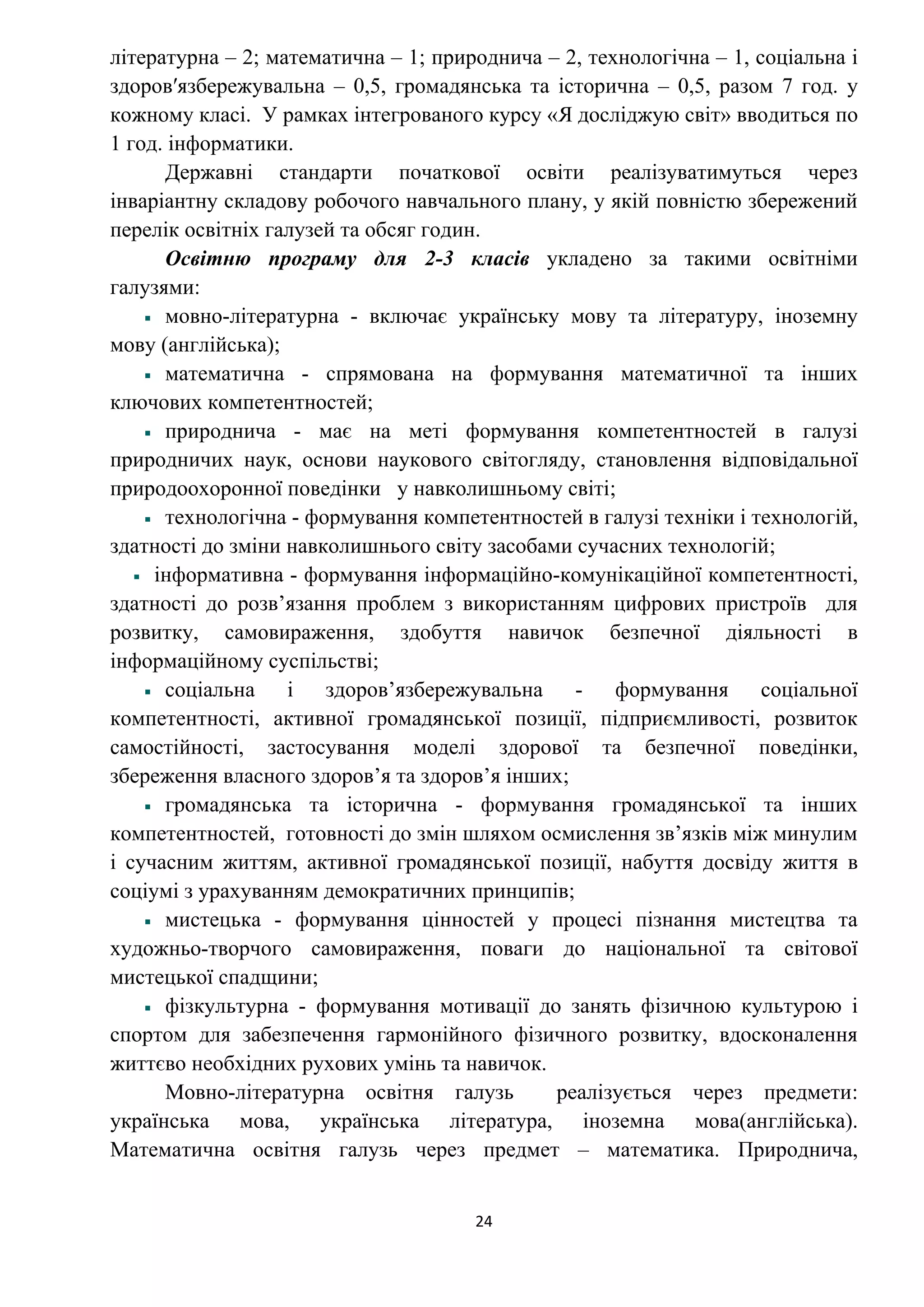 24
літературна – 2; математична – 1; природнича – 2, технологічна – 1, соціальна і
здоровʹязбережувальна – 0,5, громадянська та історична – 0,5, разом 7 год. у
кожному класі. У рамках інтегрованого курсу «Я досліджую світ» вводиться по
1 год. інформатики.
Державні стандарти початкової освіти реалізуватимуться через
інваріантну складову робочого навчального плану, у якій повністю збережений
перелік освітніх галузей та обсяг годин.
Освітню програму для 2-3 класів укладено за такими освітніми
галузями:
мовно-літературна - включає українську мову та літературу, іноземну
мову (англійська);
математична - спрямована на формування математичної та інших
ключових компетентностей;
природнича - має на меті формування компетентностей в галузі
природничих наук, основи наукового світогляду, становлення відповідальної
природоохоронної поведінки у навколишньому світі;
технологічна - формування компетентностей в галузі техніки і технологій,
здатності до зміни навколишнього світу засобами сучасних технологій;
інформативна - формування інформаційно-комунікаційної компетентності,
здатності до розв’язання проблем з використанням цифрових пристроїв для
розвитку, самовираження, здобуття навичок безпечної діяльності в
інформаційному суспільстві;
соціальна і здоров’язбережувальна - формування соціальної
компетентності, активної громадянської позиції, підприємливості, розвиток
самостійності, застосування моделі здорової та безпечної поведінки,
збереження власного здоров’я та здоров’я інших;
громадянська та історична - формування громадянської та інших
компетентностей, готовності до змін шляхом осмислення зв’язків між минулим
і сучасним життям, активної громадянської позиції, набуття досвіду життя в
соціумі з урахуванням демократичних принципів;
мистецька - формування цінностей у процесі пізнання мистецтва та
художньо-творчого самовираження, поваги до національної та світової
мистецької спадщини;
фізкультурна - формування мотивації до занять фізичною культурою і
спортом для забезпечення гармонійного фізичного розвитку, вдосконалення
життєво необхідних рухових умінь та навичок.
Мовно-літературна освітня галузь реалізується через предмети:
українська мова, українська література, іноземна мова(англійська).
Математична освітня галузь через предмет – математика. Природнича,
 