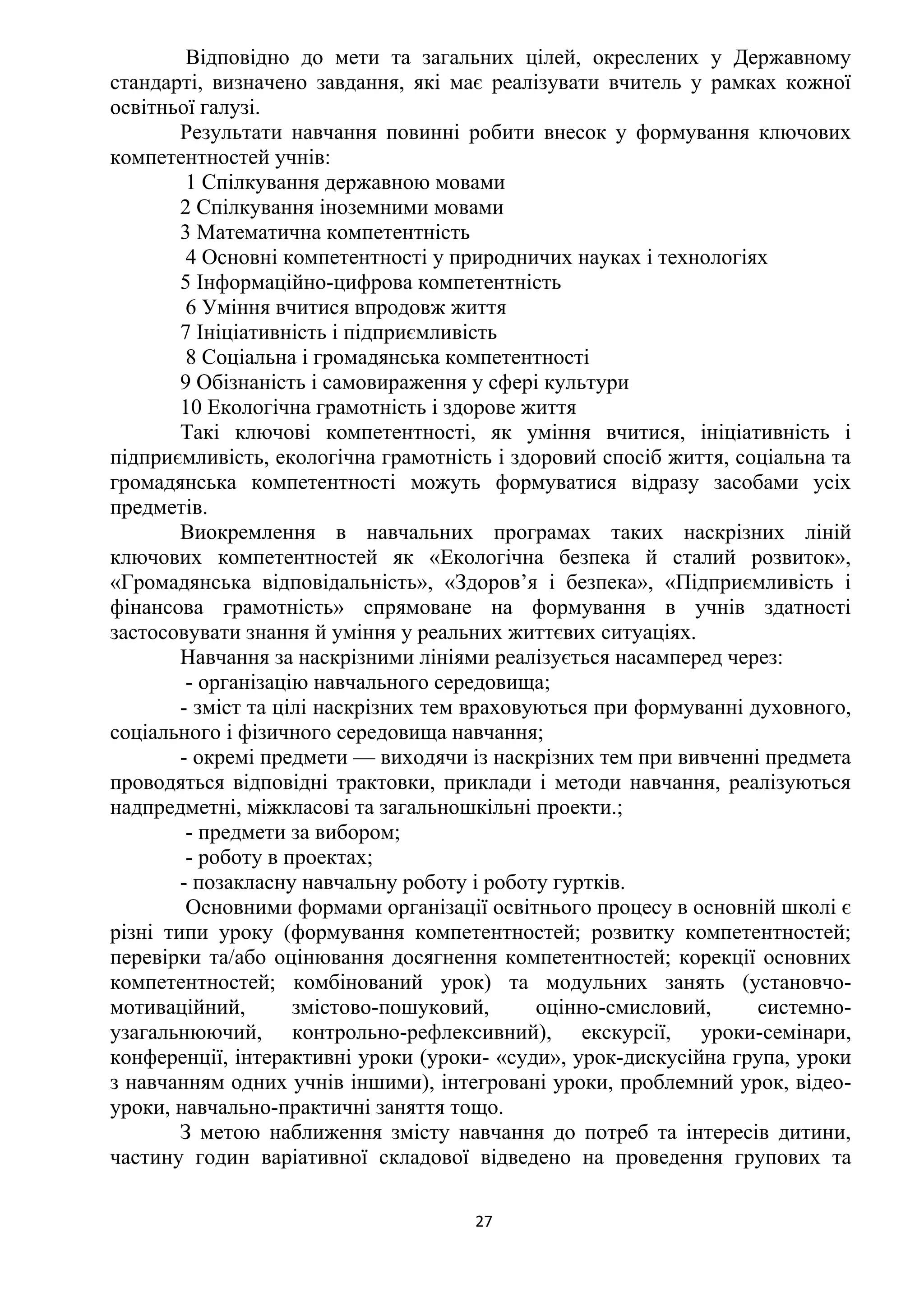 27
Відповідно до мети та загальних цілей, окреслених у Державному
стандарті, визначено завдання, які має реалізувати вчитель у рамках кожної
освітньої галузі.
Результати навчання повинні робити внесок у формування ключових
компетентностей учнів:
1 Спілкування державною мовами
2 Спілкування іноземними мовами
3 Математична компетентність
4 Основні компетентності у природничих науках і технологіях
5 Інформаційно-цифрова компетентність
6 Уміння вчитися впродовж життя
7 Ініціативність і підприємливість
8 Соціальна і громадянська компетентності
9 Обізнаність і самовираження у сфері культури
10 Екологічна грамотність і здорове життя
Такі ключові компетентності, як уміння вчитися, ініціативність і
підприємливість, екологічна грамотність і здоровий спосіб життя, соціальна та
громадянська компетентності можуть формуватися відразу засобами усіх
предметів.
Виокремлення в навчальних програмах таких наскрізних ліній
ключових компетентностей як «Екологічна безпека й сталий розвиток»,
«Громадянська відповідальність», «Здоров’я і безпека», «Підприємливість і
фінансова грамотність» спрямоване на формування в учнів здатності
застосовувати знання й уміння у реальних життєвих ситуаціях.
Навчання за наскрізними лініями реалізується насамперед через:
- організацію навчального середовища;
- зміст та цілі наскрізних тем враховуються при формуванні духовного,
соціального і фізичного середовища навчання;
- окремі предмети — виходячи із наскрізних тем при вивченні предмета
проводяться відповідні трактовки, приклади і методи навчання, реалізуються
надпредметні, міжкласові та загальношкільні проекти.;
- предмети за вибором;
- роботу в проектах;
- позакласну навчальну роботу і роботу гуртків.
Основними формами організації освітнього процесу в основній школі є
різні типи уроку (формування компетентностей; розвитку компетентностей;
перевірки та/або оцінювання досягнення компетентностей; корекції основних
компетентностей; комбінований урок) та модульних занять (установчо-
мотиваційний, змістово-пошуковий, оцінно-смисловий, системно-
узагальнюючий, контрольно-рефлексивний), екскурсії, уроки-семінари,
конференції, інтерактивні уроки (уроки- «суди», урок-дискусійна група, уроки
з навчанням одних учнів іншими), інтегровані уроки, проблемний урок, відео-
уроки, навчально-практичні заняття тощо.
З метою наближення змісту навчання до потреб та інтересів дитини,
частину годин варіативної складової відведено на проведення групових та
 