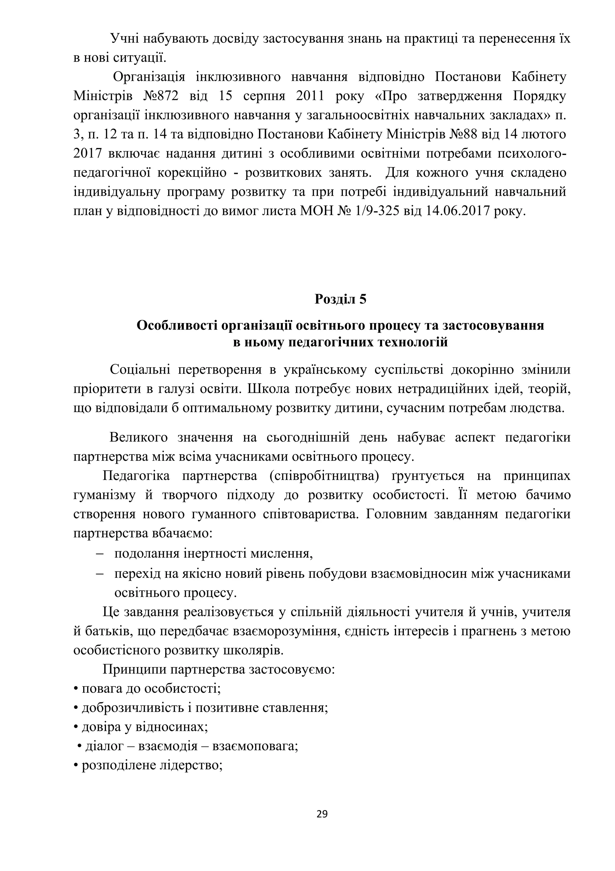 29
Учні набувають досвіду застосування знань на практиці та перенесення їх
в нові ситуації.
Організація інклюзивного навчання відповідно Постанови Кабінету
Міністрів №872 від 15 серпня 2011 року «Про затвердження Порядку
організації інклюзивного навчання у загальноосвітніх навчальних закладах» п.
3, п. 12 та п. 14 та відповідно Постанови Кабінету Міністрів №88 від 14 лютого
2017 включає надання дитині з особливими освітніми потребами психолого-
педагогічної корекційно - розвиткових занять. Для кожного учня складено
індивідуальну програму розвитку та при потребі індивідуальний навчальний
план у відповідності до вимог листа МОН № 1/9-325 від 14.06.2017 року.
Розділ 5
Особливості організації освітнього процесу та застосовування
в ньому педагогічних технологій
Соціальні перетворення в українському суспільстві докорінно змінили
пріоритети в галузі освіти. Школа потребує нових нетрадиційних ідей, теорій,
що відповідали б оптимальному розвитку дитини, сучасним потребам людства.
Великого значення на сьогоднішній день набуває аспект педагогіки
партнерства між всіма учасниками освітнього процесу.
Педагогіка партнерства (співробітництва) ґрунтується на принципах
гуманізму й творчого підходу до розвитку особистості. Її метою бачимо
створення нового гуманного співтовариства. Головним завданням педагогіки
партнерства вбачаємо:
 подолання інертності мислення,
 перехід на якісно новий рівень побудови взаємовідносин між учасниками
освітнього процесу.
Це завдання реалізовується у спільній діяльності учителя й учнів, учителя
й батьків, що передбачає взаєморозуміння, єдність інтересів і прагнень з метою
особистісного розвитку школярів.
Принципи партнерства застосовуємо:
• повага до особистості;
• доброзичливість і позитивне ставлення;
• довіра у відносинах;
• діалог – взаємодія – взаємоповага;
• розподілене лідерство;
 