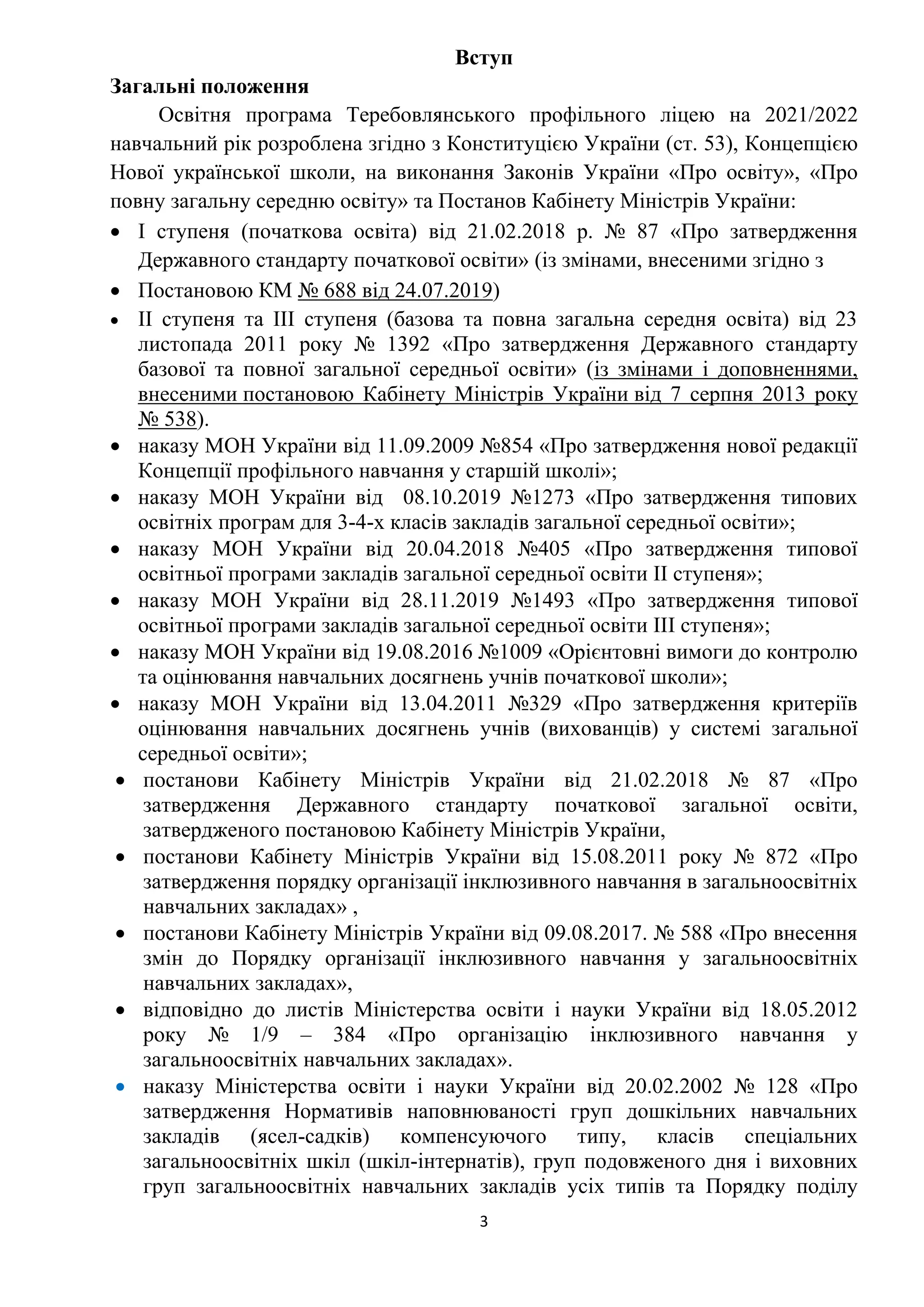 3
Вступ
Загальні положення
Освітня програма Теребовлянського профільного ліцею на 2021/2022
навчальний рік розроблена згідно з Конституцією України (ст. 53), Концепцією
Нової української школи, на виконання Законів України «Про освіту», «Про
повну загальну середню освіту» та Постанов Кабінету Міністрів України:
 І ступеня (початкова освіта) від 21.02.2018 р. № 87 «Про затвердження
Державного стандарту початкової освіти» (із змінами, внесеними згідно з
 Постановою КМ № 688 від 24.07.2019)
 ІІ ступеня та ІІІ ступеня (базова та повна загальна середня освіта) від 23
листопада 2011 року № 1392 «Про затвердження Державного стандарту
базової та повної загальної середньої освіти» (із змінами і доповненнями,
внесеними постановою Кабінету Міністрів України від 7 серпня 2013 року
№ 538).
 наказу МОН України від 11.09.2009 №854 «Про затвердження нової редакції
Концепції профільного навчання у старшій школі»;
 наказу МОН України від 08.10.2019 №1273 «Про затвердження типових
освітніх програм для 3-4-х класів закладів загальної середньої освіти»;
 наказу МОН України від 20.04.2018 №405 «Про затвердження типової
освітньої програми закладів загальної середньої освіти ІІ ступеня»;
 наказу МОН України від 28.11.2019 №1493 «Про затвердження типової
освітньої програми закладів загальної середньої освіти ІІІ ступеня»;
 наказу МОН України від 19.08.2016 №1009 «Орієнтовні вимоги до контролю
та оцінювання навчальних досягнень учнів початкової школи»;
 наказу МОН України від 13.04.2011 №329 «Про затвердження критеріїв
оцінювання навчальних досягнень учнів (вихованців) у системі загальної
середньої освіти»;
 постанови Кабінету Міністрів України від 21.02.2018 № 87 «Про
затвердження Державного стандарту початкової загальної освіти,
затвердженого постановою Кабінету Міністрів України,
 постанови Кабінету Міністрів України від 15.08.2011 року № 872 «Про
затвердження порядку організації інклюзивного навчання в загальноосвітніх
навчальних закладах» ,
 постанови Кабінету Міністрів України від 09.08.2017. № 588 «Про внесення
змін до Порядку організації інклюзивного навчання у загальноосвітніх
навчальних закладах»,
 відповідно до листів Міністерства освіти і науки України від 18.05.2012
року № 1/9 – 384 «Про організацію інклюзивного навчання у
загальноосвітніх навчальних закладах».
 наказу Міністерства освіти і науки України від 20.02.2002 № 128 «Про
затвердження Нормативів наповнюваності груп дошкільних навчальних
закладів (ясел-садків) компенсуючого типу, класів спеціальних
загальноосвітніх шкіл (шкіл-інтернатів), груп подовженого дня і виховних
груп загальноосвітніх навчальних закладів усіх типів та Порядку поділу
 