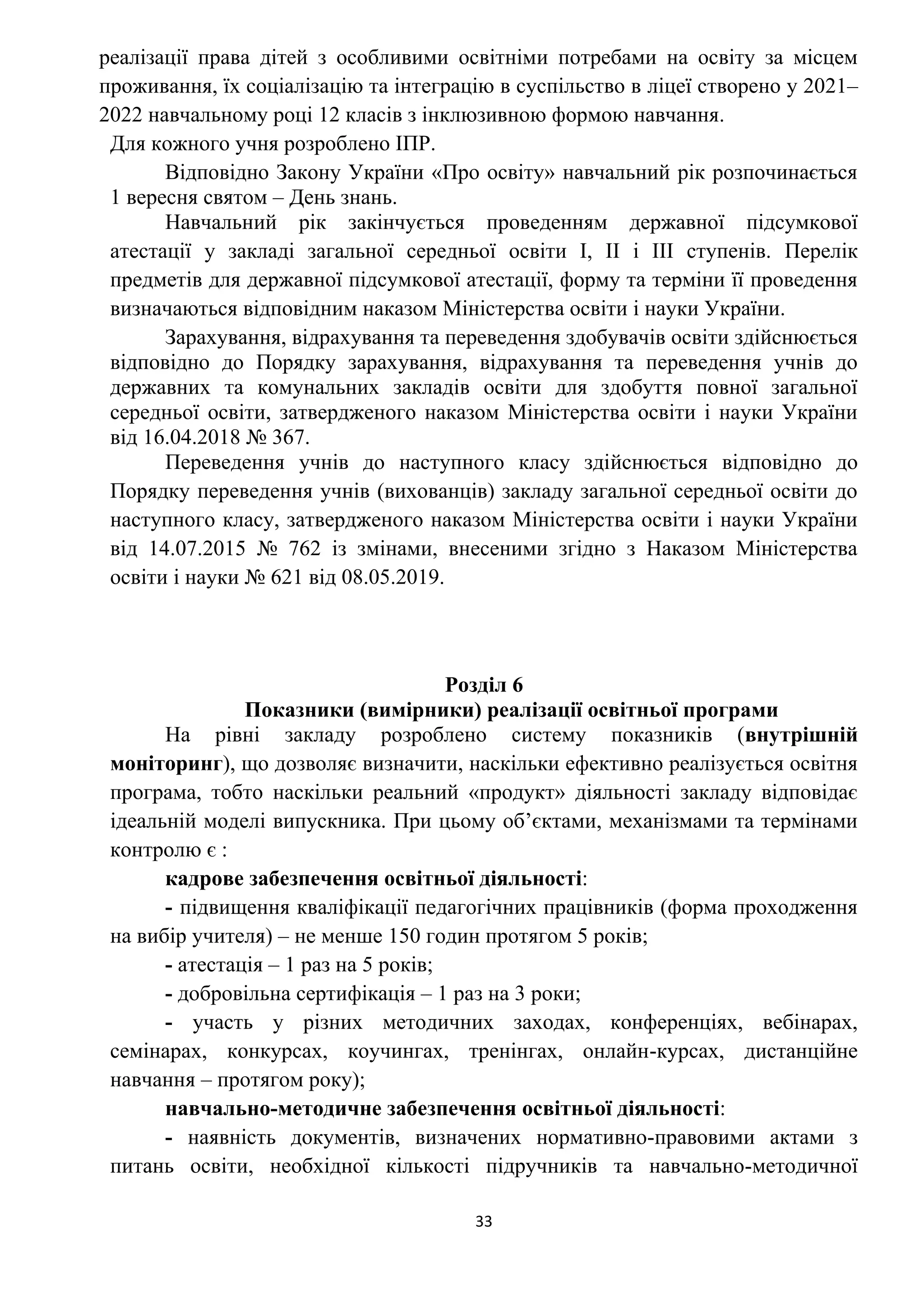 33
реалізації права дітей з особливими освітніми потребами на освіту за місцем
проживання, їх соціалізацію та інтеграцію в суспільство в ліцеї створено у 2021–
2022 навчальному році 12 класів з інклюзивною формою навчання.
Для кожного учня розроблено ІПР.
Відповідно Закону України «Про освіту» навчальний рік розпочинається
1 вересня святом – День знань.
Навчальний рік закінчується проведенням державної підсумкової
атестації у закладі загальної середньої освіти І, ІІ і ІІІ ступенів. Перелік
предметів для державної підсумкової атестації, форму та терміни її проведення
визначаються відповідним наказом Міністерства освіти і науки України.
Зарахування, відрахування та переведення здобувачів освіти здійснюється
відповідно до Порядку зарахування, відрахування та переведення учнів до
державних та комунальних закладів освіти для здобуття повної загальної
середньої освіти, затвердженого наказом Міністерства освіти і науки України
від 16.04.2018 № 367.
Переведення учнів до наступного класу здійснюється відповідно до
Порядку переведення учнів (вихованців) закладу загальної середньої освіти до
наступного класу, затвердженого наказом Міністерства освіти і науки України
від 14.07.2015 № 762 із змінами, внесеними згідно з Наказом Міністерства
освіти і науки № 621 від 08.05.2019.
Розділ 6
Показники (вимірники) реалізації освітньої програми
На рівні закладу розроблено систему показників (внутрішній
моніторинг), що дозволяє визначити, наскільки ефективно реалізується освітня
програма, тобто наскільки реальний «продукт» діяльності закладу відповідає
ідеальній моделі випускника. При цьому об’єктами, механізмами та термінами
контролю є :
кадрове забезпечення освітньої діяльності:
- підвищення кваліфікації педагогічних працівників (форма проходження
на вибір учителя) – не менше 150 годин протягом 5 років;
- атестація – 1 раз на 5 років;
- добровільна сертифікація – 1 раз на 3 роки;
- участь у різних методичних заходах, конференціях, вебінарах,
семінарах, конкурсах, коучингах, тренінгах, онлайн-курсах, дистанційне
навчання – протягом року);
навчально-методичне забезпечення освітньої діяльності:
- наявність документів, визначених нормативно-правовими актами з
питань освіти, необхідної кількості підручників та навчально-методичної
 