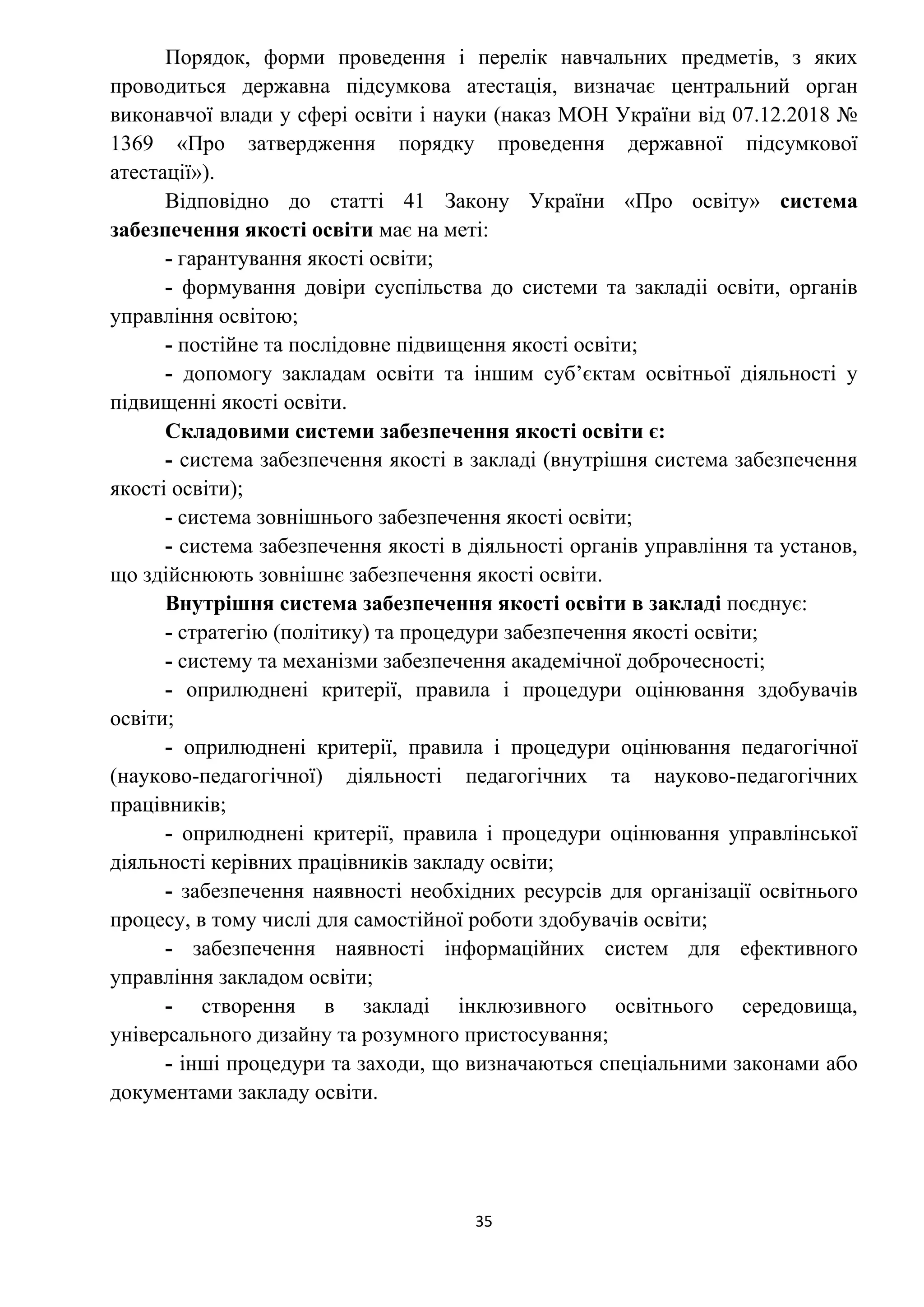 35
Порядок, форми проведення і перелік навчальних предметів, з яких
проводиться державна підсумкова атестація, визначає центральний орган
виконавчої влади у сфері освіти і науки (наказ МОН України від 07.12.2018 №
1369 «Про затвердження порядку проведення державної підсумкової
атестації»).
Відповідно до статті 41 Закону України «Про освіту» система
забезпечення якості освіти має на меті:
- гарантування якості освіти;
- формування довіри суспільства до системи та закладіі освіти, органів
управління освітою;
- постійне та послідовне підвищення якості освіти;
- допомогу закладам освіти та іншим суб’єктам освітньої діяльності у
підвищенні якості освіти.
Складовими системи забезпечення якості освіти є:
- система забезпечення якості в закладі (внутрішня система забезпечення
якості освіти);
- система зовнішнього забезпечення якості освіти;
- система забезпечення якості в діяльності органів управління та установ,
що здійснюють зовнішнє забезпечення якості освіти.
Внутрішня система забезпечення якості освіти в закладі поєднує:
- стратегію (політику) та процедури забезпечення якості освіти;
- систему та механізми забезпечення академічної доброчесності;
- оприлюднені критерії, правила і процедури оцінювання здобувачів
освіти;
- оприлюднені критерії, правила і процедури оцінювання педагогічної
(науково-педагогічної) діяльності педагогічних та науково-педагогічних
працівників;
- оприлюднені критерії, правила і процедури оцінювання управлінської
діяльності керівних працівників закладу освіти;
- забезпечення наявності необхідних ресурсів для організації освітнього
процесу, в тому числі для самостійної роботи здобувачів освіти;
- забезпечення наявності інформаційних систем для ефективного
управління закладом освіти;
- створення в закладі інклюзивного освітнього середовища,
універсального дизайну та розумного пристосування;
- інші процедури та заходи, що визначаються спеціальними законами або
документами закладу освіти.
 