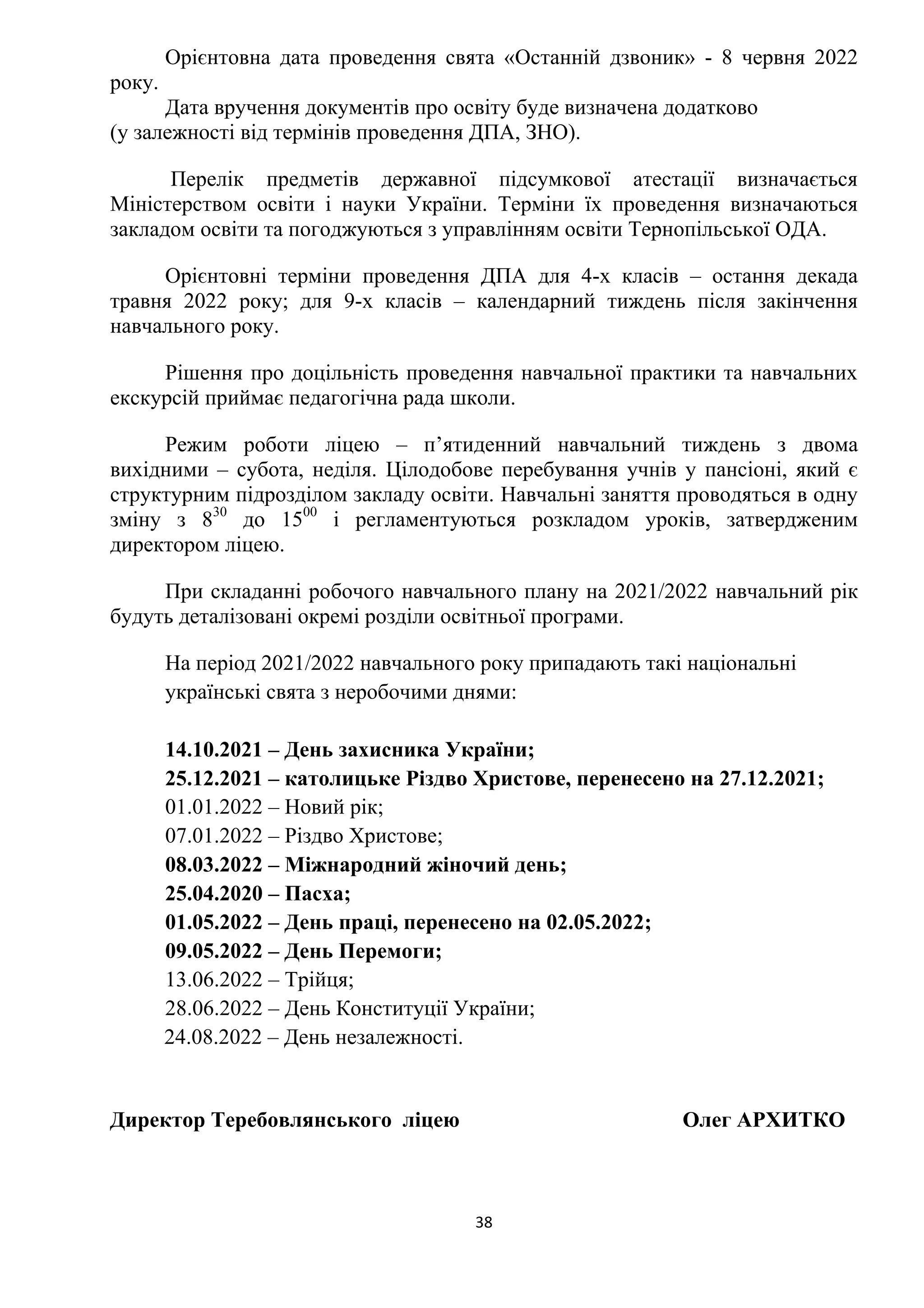 38
Орієнтовна дата проведення свята «Останній дзвоник» - 8 червня 2022
року.
Дата вручення документів про освіту буде визначена додатково
(у залежності від термінів проведення ДПА, ЗНО).
Перелік предметів державної підсумкової атестації визначається
Міністерством освіти і науки України. Терміни їх проведення визначаються
закладом освіти та погоджуються з управлінням освіти Тернопільської ОДА.
Орієнтовні терміни проведення ДПА для 4-х класів – остання декада
травня 2022 року; для 9-х класів – календарний тиждень після закінчення
навчального року.
Рішення про доцільність проведення навчальної практики та навчальних
екскурсій приймає педагогічна рада школи.
Режим роботи ліцею – п’ятиденний навчальний тиждень з двома
вихідними – субота, неділя. Цілодобове перебування учнів у пансіоні, який є
структурним підрозділом закладу освіти. Навчальні заняття проводяться в одну
зміну з 830
до 1500
і регламентуються розкладом уроків, затвердженим
директором ліцею.
При складанні робочого навчального плану на 2021/2022 навчальний рік
будуть деталізовані окремі розділи освітньої програми.
На період 2021/2022 навчального року припадають такі національні
українські свята з неробочими днями:
14.10.2021 – День захисника України;
25.12.2021 – католицьке Різдво Христове, перенесено на 27.12.2021;
01.01.2022 – Новий рік;
07.01.2022 – Різдво Христове;
08.03.2022 – Міжнародний жіночий день;
25.04.2020 – Пасха;
01.05.2022 – День праці, перенесено на 02.05.2022;
09.05.2022 – День Перемоги;
13.06.2022 – Трійця;
28.06.2022 – День Конституції України;
24.08.2022 – День незалежності.
Директор Теребовлянського ліцею Олег АРХИТКО
 