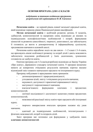 2
ОСВІТНЯ ПРОГРАМА ДЛЯ 1-2 КЛАСІВ
побудована за типовою освітньою програмою,
розробленою під керівництвом О. Я. Савченко
Початкова освіта – це перший рівень повної загальної середньої освіти,
який відповідає першому рівню Національної рамки кваліфікацій.
Метою початкової освіти є всебічний розвиток дитини, її талантів,
здібностей, компетентностей та наскрізних умінь відповідно до вікових та
індивідуальних психофізіологічних особливостей і потреб, формування
цінностей та розвиток самостійності, творчості, допитливості, що забезпечують
її готовність до життя в демократичному й інформаційному суспільстві,
продовження навчання в основній школі.
Початкова освіта передбачає поділ на два цикли – 1–2 класи і 3–4 класи,
що враховують вікові особливості розвитку та потреб дітей і дають можливість
забезпечити подолання розбіжностей у їхніх досягненнях, зумовлених
готовністю до здобуття освіти.
Освітню програму для 1-2 класів розроблено відповідно до Закону України
«Про освіту», Державного стандарту початкової освіти. У програмі визначено
вимоги до конкретних очікуваних результатів навчання; коротко вказано
відповідний зміст кожного навчального предмета чи інтегрованого курсу.
Програму побудовано із врахуванням таких принципів:
- дитиноцентрованості і природовідповідності;
- узгодження цілей, змісту і очікуваних результатів навчання;
- науковості, доступності і практичної спрямованості змісту;
- наступності і перспективності навчання;
- взаємозв’язаного формування ключових і предметних
компетентностей;
- логічної послідовності і достатності засвоєння учнями предметних
компетентностей;
- можливостей реалізації змісту освіти через предмети або інтегровані
курси;
- творчого використання вчителем програми залежно від умов
навчання;
- адаптації до індивідуальних особливостей, інтелектуальних і
фізичних можливостей, потреб та інтересів дітей.
Зміст програми має потенціал для формування у здобувачів таких
ключових компетентностей:
 
