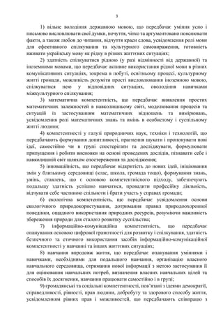 3
1) вільне володіння державною мовою, що передбачає уміння усно і
письмово висловлювати свої думки, почуття, чітко та аргументовано пояснювати
факти, а також любов до читання, відчуття краси слова, усвідомлення ролі мови
для ефективного спілкування та культурного самовираження, готовність
вживати українську мову як рідну в різних життєвих ситуаціях;
2) здатність спілкуватися рідною (у разі відмінності від державної) та
іноземними мовами, що передбачає активне використання рідної мови в різних
комунікативних ситуаціях, зокрема в побуті, освітньому процесі, культурному
житті громади, можливість розуміти прості висловлювання іноземною мовою,
спілкуватися нею у відповідних ситуаціях, оволодіння навичками
міжкультурного спілкування;
3) математична компетентність, що передбачає виявлення простих
математичних залежностей в навколишньому світі, моделювання процесів та
ситуацій із застосуванням математичних відношень та вимірювань,
усвідомлення ролі математичних знань та вмінь в особистому і суспільному
житті людини;
4) компетентності у галузі природничих наук, техніки і технологій, що
передбачають формування допитливості, прагнення шукати і пропонувати нові
ідеї, самостійно чи в групі спостерігати та досліджувати, формулювати
припущення і робити висновки на основі проведених дослідів, пізнавати себе і
навколишній світ шляхом спостереження та дослідження;
5) інноваційність, що передбачає відкритість до нових ідей, ініціювання
змін у близькому середовищі (клас, школа, громада тощо), формування знань,
умінь, ставлень, що є основою компетентнісного підходу, забезпечують
подальшу здатність успішно навчатися, провадити професійну діяльність,
відчувати себе частиною спільноти і брати участь у справах громади;
6) екологічна компетентність, що передбачає усвідомлення основи
екологічного природокористування, дотримання правил природоохоронної
поведінки, ощадного використання природних ресурсів, розуміючи важливість
збереження природи для сталого розвитку суспільства;
7) інформаційно-комунікаційна компетентність, що передбачає
опанування основою цифрової грамотності для розвитку і спілкування, здатність
безпечного та етичного використання засобів інформаційно-комунікаційної
компетентності у навчанні та інших життєвих ситуаціях;
8) навчання впродовж життя, що передбачає опанування уміннями і
навичками, необхідними для подальшого навчання, організацію власного
навчального середовища, отримання нової інформації з метою застосування її
для оцінювання навчальних потреб, визначення власних навчальних цілей та
способів їх досягнення, навчання працювати самостійно і в групі;
9) громадянські та соціальні компетентності, пов’язані з ідеями демократії,
справедливості, рівності, прав людини, добробуту та здорового способу життя,
усвідомленням рівних прав і можливостей, що передбачають співпрацю з
 