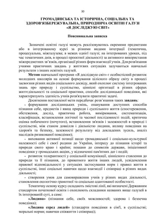 30
ГРОМАДЯНСЬКА ТА ІСТОРИЧНА, СОЦІАЛЬНА ТА
ЗДОРОВ'ЯЗБЕРЕЖУВАЛЬНА, ПРИРОДНИЧА ОСВІТНІ ГАЛУЗІ
«Я ДОСЛІДЖУЮ СВІТ»
Пояснювальна записка
Зазначені освітні галузі можуть реалізовуватись окремими предметами
або в інтегрованому курсі за різними видами інтеграції (тематична,
процесуальна, міжгалузева; в межах однієї галузі; на інтегрованих уроках, під
час тематичних днів, в процесі проектної діяльності) за активного використання
міжпредметних зв’язків, організації різних форм взаємодії учнів. Для розв'язання
учнями практичних завдань у життєвих ситуаціях залучаються навчальні
результати з інших освітніх галузей.
Метою навчальної програми «Я досліджую світ» є особистісний розвиток
молодших школярів на основі формування цілісного образу світу в процесі
засвоєння різних видів соціального досвіду, який охоплює систему інтегрованих
знань про природу і суспільство, ціннісні орієнтації в різних сферах
життєдіяльності та соціальної практики, способи дослідницької поведінки, які
характеризують здатність учнів розв'язувати практичні задачі.
Досягнення поставленої мети передбачає розв’язання таких завдань:
˗ формування дослідницьких умінь, опанування доступних способів
пізнання себе, предметів і явищ природи і суспільного життя (спостереження,
обстеження, дослід, практична робота, вимірювання, систематизація,
класифікація, встановлення логічної та часової послідовності подій, критична
оцінка побаченого (почутого), встановлення зв'язків і залежностей в природі і
суспільстві, між станом довкілля і діяльністю людини, впливу поведінки на
здоров'я та безпеку, залежності результату від докладених зусиль, аналіз
наслідків ризикованої поведінки);
˗ виховання активної позиції щодо громадянської і соціально-культурної
належності себе і своєї родини до України, інтересу до пізнання історії та
природи свого краю і країни; пошани до символів держави, ініціативної
поведінки у громадських акціях, у відзначенні пам'ятних дат і подій;
˗ розвиток толерантності у соціальній комунікації, ціннісного ставлення до
природи та її пізнання, до приватного життя інших людей, усвідомлення
правової відповідальності у ситуаціях застосування норм і правил життя в
суспільстві, інші соціальні навички щодо взаємодії і співпраці в різних видах
діяльності;
˗ створення умов для самовираження учнів у різних видах діяльності,
становлення екологічно грамотної та соціально адаптованої особистості.
Тематичну основу курсу складають змістові лінії, які визначені Державним
стандартом початкової освіти і охоплюють складники названих вище галузей в
їх інтегрованій суті, а саме:
«Людина» (пізнання себе, своїх можливостей; здорова і безпечна
поведінка);
«Людина серед людей» (стандарти поведінки в сім'ї, в суспільстві;
моральні норми; навички співжиття і співпраці);
 