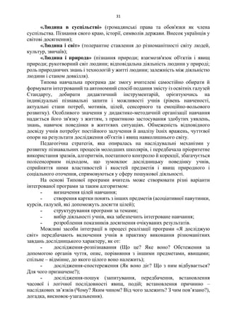31
«Людина в суспільстві» (громадянські права та обов'язки як члена
суспільства. Пізнання свого краю, історії, символів держави. Внесок українців у
світові досягнення);
«Людина і світ» (толерантне ставлення до різноманітності світу людей,
культур, звичаїв);
«Людина і природа» (пізнання природи; взаємозв'язок об'єктів і явищ
природи; рукотворний світ людини; відповідальна діяльність людини у природі;
роль природничих знань і технологій у житті людини; залежність між діяльністю
людини і станом довкілля).
Типова навчальна програма дає змогу вчителеві самостійно обирати й
формувати інтегрований та автономний спосіб подання змісту із освітніх галузей
Стандарту, добирати дидактичний інструментарій, орієнтуючись на
індивідуальні пізнавальні запити і можливості учнів (рівень навченості,
актуальні стани потреб, мотивів, цілей, сенсорного та емоційно-вольового
розвитку). Особливого значення у дидактико-методичній організації навчання
надається його зв'язку з життям, з практикою застосування здобутих уявлень,
знань, навичок поведінки в життєвих ситуаціях. Обмеженість відповідного
досвіду учнів потребує постійного залучення й аналізу їхніх вражень, чуттєвої
опори на результати дослідження об'єктів і явищ навколишнього світу.
Педагогічна стратегія, яка опиралась на наслідувальні механізми у
розвитку пізнавальних процесів молодших школярів, і передбачала пріоритетне
використання зразків, алгоритмів, поетапного контролю й корекції, збагачується
полісенсорним підходом, що зумовлює дослідницьку поведінку учнів,
сприйняття ними властивостей і якостей предметів і явищ природного і
соціального оточення, спрямовуються у сферу пошукової діяльності.
На основі Типової програми вчитель може створювати різні варіанти
інтегрованої програми за таким алгоритмом:
˗ визначення цілей навчання;
˗ створення картки понять з інших предметів (асоціативної павутинки,
курсів, галузей, які допоможуть досягти цілей);
˗ структурування програми за темами;
˗ вибір діяльності учнів, яка забезпечить інтегроване навчання;
˗ розроблення показників досягнення очікуваних результатів.
Можливі засоби інтеграції в процесі реалізації програми «Я досліджую
світ» передбачають включення учнів в практику виконання різноманітних
завдань дослідницького характеру, як от:
˗ дослідження-розпізнавання (Що це? Яке воно? Обстеження за
допомогою органів чуття, опис, порівняння з іншими предметами, явищами;
спільне – відмінне, до якого цілого воно належить);
˗ дослідження-спостереження (Як воно діє? Що з ним відбувається?
Для чого призначене?);
˗ дослідження-пошук (запитування, передбачення, встановлення
часової і логічної послідовності явищ, подій; встановлення причинно –
наслідкових зв’язків (Чому? Яким чином? Від чого залежить? З чим пов’язано?),
догадка, висновок-узагальнення).
 