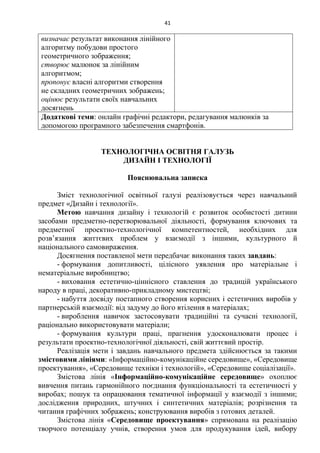 41
визначає результат виконання лінійного
алгоритму побудови простого
геометричного зображення;
створює малюнок за лінійним
алгоритмом;
пропонує власні алгоритми створення
не складних геометричних зображень;
оцінює результати своїх навчальних
досягнень
Додаткові теми: онлайн графічні редактори, редагування малюнків за
допомогою програмного забезпечення смартфонів.
ТЕХНОЛОГІЧНА ОСВІТНЯ ГАЛУЗЬ
ДИЗАЙН І ТЕХНОЛОГІЇ
Пояснювальна записка
Зміст технологічної освітньої галузі реалізовується через навчальний
предмет «Дизайн і технології».
Метою навчання дизайну і технологій є розвиток особистості дитини
засобами предметно-перетворювальної діяльності, формування ключових та
предметної проектно-технологічної компетентностей, необхідних для
розв’язання життєвих проблем у взаємодії з іншими, культурного й
національного самовираження.
Досягнення поставленої мети передбачає виконання таких завдань:
- формування допитливості, цілісного уявлення про матеріальне і
нематеріальне виробництво;
- виховання естетично-ціннісного ставлення до традицій українського
народу в праці, декоративно-прикладному мистецтві;
- набуття досвіду поетапного створення корисних і естетичних виробів у
партнерській взаємодії: від задуму до його втілення в матеріалах;
- вироблення навичок застосовувати традиційні та сучасні технології,
раціонально використовувати матеріали;
- формування культури праці, прагнення удосконалювати процес і
результати проектно-технологічної діяльності, свій життєвий простір.
Реалізація мети і завдань навчального предмета здійснюється за такими
змістовими лініями: «Інформаційно-комунікаційне середовище», «Середовище
проектування», «Середовище техніки і технологій», «Середовище соціалізації».
Змістова лінія «Інформаційно-комунікаційне середовище» охоплює
вивчення питань гармонійного поєднання функціональності та естетичності у
виробах; пошук та опрацювання тематичної інформації у взаємодії з іншими;
дослідження природних, штучних і синтетичних матеріалів; розрізнення та
читання графічних зображень; конструювання виробів з готових деталей.
Змістова лінія «Середовище проектування» спрямована на реалізацію
творчого потенціалу учнів, створення умов для продукування ідей, вибору
 