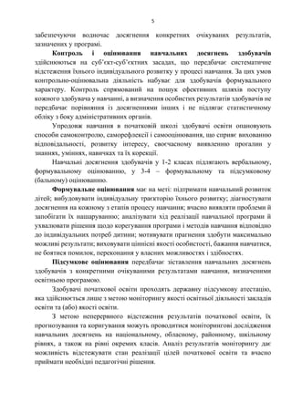 5
забезпечуючи водночас досягнення конкретних очікуваних результатів,
зазначених у програмі.
Контроль і оцінювання навчальних досягнень здобувачів
здійснюються на суб’єкт-суб’єктних засадах, що передбачає систематичне
відстеження їхнього індивідуального розвитку у процесі навчання. За цих умов
контрольно-оцінювальна діяльність набуває для здобувачів формувального
характеру. Контроль спрямований на пошук ефективних шляхів поступу
кожного здобувача у навчанні, а визначення особистих результатів здобувачів не
передбачає порівняння із досягненнями інших і не підлягає статистичному
обліку з боку адміністративних органів.
Упродовж навчання в початковій школі здобувачі освіти опановують
способи самоконтролю, саморефлексії і самооцінювання, що сприяє вихованню
відповідальності, розвитку інтересу, своєчасному виявленню прогалин у
знаннях, уміннях, навичках та їх корекції.
Навчальні досягнення здобувачів у 1-2 класах підлягають вербальному,
формувальному оцінюванню, у 3-4 – формувальному та підсумковому
(бальному) оцінюванню.
Формувальне оцінювання має на меті: підтримати навчальний розвиток
дітей; вибудовувати індивідуальну траєкторію їхнього розвитку; діагностувати
досягнення на кожному з етапів процесу навчання; вчасно виявляти проблеми й
запобігати їх нашаруванню; аналізувати хід реалізації навчальної програми й
ухвалювати рішення щодо корегування програми і методів навчання відповідно
до індивідуальних потреб дитини; мотивувати прагнення здобути максимально
можливі результати; виховувати ціннісні якості особистості, бажання навчатися,
не боятися помилок, переконання у власних можливостях і здібностях.
Підсумкове оцінювання передбачає зіставлення навчальних досягнень
здобувачів з конкретними очікуваними результатами навчання, визначеними
освітньою програмою.
Здобувачі початкової освіти проходять державну підсумкову атестацію,
яка здійснюється лише з метою моніторингу якості освітньої діяльності закладів
освіти та (або) якості освіти.
З метою неперервного відстеження результатів початкової освіти, їх
прогнозування та коригування можуть проводитися моніторингові дослідження
навчальних досягнень на національному, обласному, районному, шкільному
рівнях, а також на рівні окремих класів. Аналіз результатів моніторингу дає
можливість відстежувати стан реалізації цілей початкової освіти та вчасно
приймати необхідні педагогічні рішення.
 