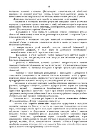 55
молодших школярів ключових фізкультурних компетентностей, ціннісного
ставлення до фізичної культури, спорту, фізкультурно-оздоровчих занять та
виховання фізично загартованих і патріотично налаштованих громадян України.
Досягнення поставленої мети передбачає виконання таких завдань:
– виховання в молодших школярів розуміння значущості занять фізичними
вправами, спортивними іграми як важливого засобу зміцнення здоров’я, отримання
задоволення, гартування тіла та характеру, самовираження, соціальної взаємодії у
процесі фізкультурно-оздоровчої діяльності;
– формування в учнів здатності володіння різними способами рухової
діяльності, виконання фізичних вправ; уміння грати в рухливі та спортивні ігри за
спрощеними правилами;
– розвиток в молодших школярів здатності встановлювати причинно-
наслідкові зв’язки позитивних та негативних чинників щодо стану свого здоров’я
та фізичного розвитку;
– використовувати різні способи пошуку корисної інформації у
довідникових джерелах, у тому числі за допомогою інформаційно-
комунікативних технологій і критичного мислення;
– формування в учнів здатності творчо застосовувати набутий досвід з
фізичної культури, використовувати сили природи для зміцнення здоров’я та
фізичного вдосконалення;
– розвиток в молодших школярів здатності використовувати навички
самоконтролю і самооцінювання свого фізичного стану, дотримуватися санітарно-
гігієнічних правил та безпечної поведінки в процесі фізкультурно-оздоровчої
діяльності;
– розвиток в учнів здатності спілкуватися і взаємодіяти з дорослими й
однолітками, співпрацювати та досягати спільних командних цілей у процесі
спортивно-ігрової діяльності, використовувати термінологічний апарат з фізичної
культури рідною мовою під час фізкультурно-оздоровчої діяльності;
– виховання в молодших школярів емоційно-ціннісного ставлення до занять
фізичною культурою та спортом, здатності добирати фізичні вправи для розвитку
фізичних якостей з урахуванням індивідуальних можливостей, бажання
керуватися правилами безпечної і чесної гри, уміння боротися, вигравати і
програвати; формування зацікавленості досягненнями українських спортсменів на
Олімпійських іграх та інших спортивних змаганнях.
Зазначена мета і завдання реалізуються за такими змістовими лініями:
«Рухова діяльність», «Ігрова та змагальна діяльність».
Змістова лінія «Рухова діяльність» передбачає формування в молодших
школярів уявлення про фізичну культуру як сукупність різноманітних фізичних
вправ, способів рухової та ігрової діяльності, спрямованих на фізичний розвиток,
зміцнення здоров’я та формування в молодших школярів умінь і навичок
володіння різними способами рухової діяльності; здатності виконання вправ
основної гімнастики, організуючих вправ, елементів акробатики, вправ
корегувальної спрямованості та тих, що пов’язані з незвичним положенням тіла у
просторі, ходьбою, бігом, танцювальними кроками, лазінням і перелізанням,
стрибками; навичок володіння м’ячем; розвиток фізичних якостей; формування
правильної постави й профілактику плоскостопості.
 