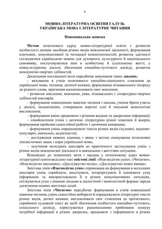 6
МОВНО-ЛІТЕРАТУРНА ОСВІТНЯ ГАЛУЗЬ
УКРАЇНСЬКА МОВА І ЛІТЕРАТУРНЕ ЧИТАННЯ
Пояснювальна записка
Метою початкового курсу мовно-літературної освіти є розвиток
особистості дитини засобами різних видів мовленнєвої діяльності, формування
ключових, комунікативної та читацької компетентностей; розвиток здатності
спілкуватися українською мовою для духовного, культурного й національного
самовияву, послуговуватися нею в особистому й суспільному житті, у
міжкультурному діалозі; збагачення емоційно-чуттєвого досвіду, розвиток
мовленнєво-творчих здібностей.
Досягнення поставленої мети передбачає виконання таких завдань:
– виховання в учнів позитивного емоційно-ціннісного ставлення до
української мови, читання, дитячої книжки, формування пізнавального інтересу
до рідного слова, прагнення вдосконалювати своє мовлення;
– розвиток мислення, мовлення, уяви, пізнавальних і літературно-творчих
здібностей школярів;
– формування повноцінних навичок читання і письма, уміння брати участь
у діалозі, інсценізаціях, створювати короткі усні й письмові монологічні
висловлення;
– формування вмінь працювати з різними видами та джерелами інформації;
– ознайомлення учнів з дитячою літературою різної тематики й жанрів,
формування прийомів самостійної роботи з дитячими книжками;
– формування умінь опрацьовувати тексти різних видів (художні, науково-
популярні, навчальні, медіатексти);
– дослідження мовних одиниць і явищ з метою опанування початкових
лінгвістичних знань і норм української мови;
– залучення молодших школярів до практичного застосування умінь з
різних видів мовленнєвої діяльності в навчальних і життєвих ситуаціях.
Відповідно до зазначених мети і завдань у початковому курсі мовно-
літературної освіти виділено такі змістові лінії: «Взаємодіємо усно», «Читаємо»,
«Взаємодіємо письмово», «Досліджуємо медіа», «Досліджуємо мовні явища».
Змістова лінія «Взаємодіємо усно» спрямована на формування в молодших
школярів умінь сприймати, аналізувати, інтерпретувати й оцінювати усну
інформацію та використовувати її в різних комунікативних ситуаціях,
спілкуватися усно з іншими людьми в діалогічній і монологічній формах заради
досягнення певних життєвих цілей.
Змістова лінія «Читаємо» передбачає формування в учнів повноцінної
навички читання, умінь самостійно вибирати й опрацьовувати літературні тексти
різних видів, дитячі книжки, висловлювати своє ставлення до прочитаного,
сприймати художній текст як засіб збагачення особистого емоційно-чуттєвого,
соціального досвіду, користуватися раціональними прийомами пошуку
потрібної інформації в різних джерелах, працювати з інформацією в різних
 