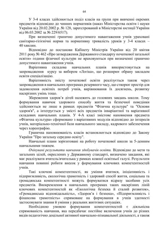 64
У 3-4 класах здійснюється поділ класів на групи при вивченні окремих
предметів відповідно до чинних нормативів (наказ Міністерства освіти і науки
України від 20.02.2002 р. № 128, зареєстрований в Міністерстві юстиції України
від 06.03.2002 за № 229/6517).
При визначенні гранично допустимого навантаження учнів ураховані
санітарно-гігієнічні норми та нормативну тривалість уроків у 3-4 класах –
40 хвилин.
Відповідно до постанови Кабінету Міністрів України від 20 квітня
2011 року № 462 «Про затвердження Державного стандарту початкової загальної
освіти» години фізичної культури не враховуються при визначенні гранично
допустимого навантаження учнів.
Варіативна складова навчальних планів використовується на
запровадження курсу за вибором «Логіка», що розширює обрану закладом
освіти спеціалізацію.
Варіативність змісту початкової освіти реалізується також через
запровадження в навчальних програмах резервного часу, що створює простір для
задоволення освітніх потреб учнів, вирівнювання їх досягнень, розвитку
наскрізних умінь тощо.
Збереження здоров’я дітей належить до головних завдань школи. Тому
формування навичок здорового способу життя та безпечної поведінки
здійснюється не лише в рамках предметів "Фізична культура" та "Основи
здоров'я", а інтегрується у змісті всіх предметів інваріантної та варіативної
складових навчальних планів. У 4-А класі змістове наповнення предмета
«Фізична культура» сформовано з варіативних модулів відповідно до інтересів
учнів, матеріально-технічної бази навчального закладу, кадрового забезпечення
через хореографію.
Гранична наповнюваність класів встановлюється відповідно до Закону
України "Про загальну середню освіту".
Навчальні плани зорієнтовані на роботу початкової школи за 5-денним
навчальними тижнем.
Очікувані результати навчання здобувачів освіти. Відповідно до мети та
загальних цілей, окреслених у Державному стандарті, визначено завдання, які
має реалізувати вчитель/вчителька у рамках кожної освітньої галузі. Результати
навчання повинні робити внесок у формування ключових компетентностей
учнів.
Такі ключові компетентності, як уміння вчитися, ініціативність і
підприємливість, екологічна грамотність і здоровий спосіб життя, соціальна та
громадянська компетентності можуть формуватися відразу засобами усіх
предметів. Виокремлення в навчальних програмах таких наскрізних ліній
ключових компетентностей як «Екологічна безпека й сталий розвиток»,
«Громадянська відповідальність», «Здоров’я і безпека», «Підприємливість і
фінансова грамотність» спрямоване на формування в учнів здатності
застосовувати знання й уміння у реальних життєвих ситуаціях.
Необхідною умовою формування компетентностей є діяльнісна
спрямованість навчання, яка передбачає постійне включення учнів до різних
видів педагогічно доцільної активної навчально-пізнавальної діяльності, а також
 