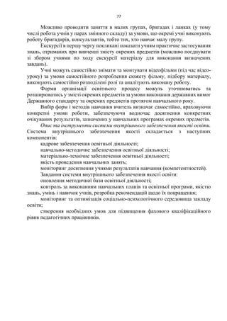 77
Можливо проводити заняття в малих групах, бригадах і ланках (у тому
числі робота учнів у парах змінного складу) за умови, що окремі учні виконують
роботу бригадирів, консультантів, тобто тих, хто навчає малу групу.
Екскурсії в першу чергу покликані показати учням практичне застосування
знань, отриманих при вивченні змісту окремих предметів (можливо поєднувати
зі збором учнями по ходу екскурсії матеріалу для виконання визначених
завдань).
Учні можуть самостійно знімати та монтувати відеофільми (під час відео-
уроку) за умови самостійного розроблення сюжету фільму, підбору матеріалу,
виконують самостійно розподілені ролі та аналізують виконану роботу.
Форми організації освітнього процесу можуть уточнюватись та
розширюватись у змісті окремих предметів за умови виконання державних вимог
Державного стандарту та окремих предметів протягом навчального року.
Вибір форм і методів навчання вчитель визначає самостійно, враховуючи
конкретні умови роботи, забезпечуючи водночас досягнення конкретних
очікуваних результатів, зазначених у навчальних програмах окремих предметів.
Опис та інструменти системи внутрішнього забезпечення якості освіти.
Система внутрішнього забезпечення якості складається з наступних
компонентів:
кадрове забезпечення освітньої діяльності;
навчально-методичне забезпечення освітньої діяльності;
матеріально-технічне забезпечення освітньої діяльності;
якість проведення навчальних занять;
моніторинг досягнення учнями результатів навчання (компетентностей).
Завдання системи внутрішнього забезпечення якості освіти:
оновлення методичної бази освітньої діяльності;
контроль за виконанням навчальних планів та освітньої програми, якістю
знань, умінь і навичок учнів, розробка рекомендацій щодо їх покращення;
моніторинг та оптимізація соціально-психологічного середовища закладу
освіти;
створення необхідних умов для підвищення фахового кваліфікаційного
рівня педагогічних працівників.
 