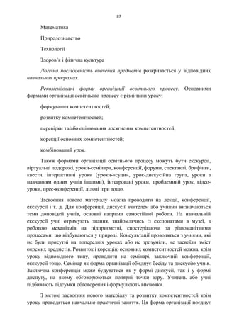 87
Математика
Природознавство
Технології
Здоров’я і фізична культура
Логічна послідовність вивчення предметів розкривається у відповідних
навчальних програмах.
Рекомендовані форми організації освітнього процесу. Основними
формами організації освітнього процесу є різні типи уроку:
формування компетентностей;
розвитку компетентностей;
перевірки та/або оцінювання досягнення компетентностей;
корекції основних компетентностей;
комбінований урок.
Також формами організації освітнього процесу можуть бути екскурсії,
віртуальні подорожі, уроки-семінари, конференції, форуми, спектаклі, брифінги,
квести, інтерактивні уроки (уроки-«суди», урок-дискусійна група, уроки з
навчанням одних учнів іншими), інтегровані уроки, проблемний урок, відео-
уроки, прес-конференції, ділові ігри тощо.
Засвоєння нового матеріалу можна проводити на лекції, конференції,
екскурсії і т. д. Для конференції, дискусії вчителем або учнями визначаються
теми доповідей учнів, основні напрями самостійної роботи. На навчальній
екскурсії учні отримують знання, знайомлячись із експонатами в музеї, з
роботою механізмів на підприємстві, спостерігаючи за різноманітними
процесами, що відбуваються у природі. Консультації проводяться з учнями, які
не були присутні на попередніх уроках або не зрозуміли, не засвоїли зміст
окремих предметів. Розвиток і корекцію основних компетентностей можна, крім
уроку відповідного типу, проводити на семінарі, заключній конференції,
екскурсії тощо. Семінар як форма організації об'єднує бесіду та дискусію учнів.
Заключна конференція може будуватися як у формі дискусії, так і у формі
диспуту, на якому обговорюються полярні точки зору. Учитель або учні
підбивають підсумки обговорення і формулюють висновки.
З метою засвоєння нового матеріалу та розвитку компетентностей крім
уроку проводяться навчально-практичні заняття. Ця форма організації поєднує
 