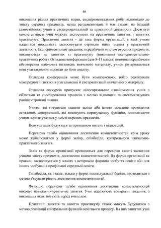 88
виконання різних практичних вправ, експериментальних робіт відповідно до
змісту окремих предметів, менш регламентована й має акцент на більшій
самостійності учнів в експериментальній та практичній діяльності. Досягнуті
компетентності учні можуть застосувати на практичних заняттях і заняттях
практикуму. Практичне заняття - це така форма організації, в якій учням
надається можливість застосовувати отримані ними знання у практичній
діяльності. Експериментальні завдання, передбачені змістом окремих предметів,
виконуються на заняттях із практикуму (виконання експериментально-
практичних робіт). Оглядова конференція (для 8-11 класів) повинна передбачати
обговорення ключових положень вивченого матеріалу, учнем розкриваються
нові узагальнюючі підходи до його аналізу.
Оглядова конференція може бути комплексною, тобто реалізувати
міжпредметні зв'язки в узагальненні й систематизації навчального матеріалу.
Оглядова екскурсія припускає цілеспрямоване ознайомлення учнів з
об'єктами та спостереження процесів з метою відновити та систематизувати
раніше отримані знання.
Учням, які готуються здавати заліки або іспити можливе проведення
оглядових консультацій, які виконують коригувальну функцію, допомагаючи
учням зорієнтуватися у змісті окремих предметів.
Консультація будується за принципом питань і відповідей.
Перевірка та/або оцінювання досягнення компетентностей крім уроку
може здійснюватися у формі заліку, співбесіди, контрольного навчально-
практичного заняття.
Залік як форма організації проводиться для перевірки якості засвоєння
учнями змісту предметів, досягнення компетентностей. Ця форма організації як
правило застосовується у класах з вечірньою формою здобуття освіти або для
інших здобувачів профільної середньої освіти.
Співбесіда, як і залік, тільки у формі індивідуальної бесіди, проводиться з
метою з'ясувати рівень досягнення компетентностей.
Функцію перевірки та/або оцінювання досягнення компетентностей
виконує навчально-практичне заняття. Учні одержують конкретні завдання, з
виконання яких звітують перед вчителем.
Практичні заняття та заняття практикуму також можуть будуватися з
метою реалізації контрольних функцій освітнього процесу. На цих заняттях учні
 