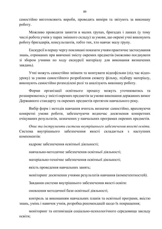 89
самостійно виготовляють вироби, проводять виміри та звітують за виконану
роботу.
Можливо проводити заняття в малих групах, бригадах і ланках (у тому
числі робота учнів у парах змінного складу) за умови, що окремі учні виконують
роботу бригадирів, консультантів, тобто тих, хто навчає малу групу.
Екскурсії в першу чергу покликані показати учням практичне застосування
знань, отриманих при вивченні змісту окремих предметів (можливо поєднувати
зі збором учнями по ходу екскурсії матеріалу для виконання визначених
завдань).
Учні можуть самостійно знімати та монтувати відеофільми (під час відео-
уроку) за умови самостійного розроблення сюжету фільму, підбору матеріалу,
виконують самостійно розподілені ролі та аналізують виконану роботу.
Форми організації освітнього процесу можуть уточнюватись та
розширюватись у змісті окремих предметів за умови виконання державних вимог
Державного стандарту та окремих предметів протягом навчального року.
Вибір форм і методів навчання вчитель визначає самостійно, враховуючи
конкретні умови роботи, забезпечуючи водночас досягнення конкретних
очікуваних результатів, зазначених у навчальних програмах окремих предметів.
Опис та інструменти системи внутрішнього забезпечення якості освіти.
Система внутрішнього забезпечення якості складається з наступних
компонентів:
кадрове забезпечення освітньої діяльності;
навчально-методичне забезпечення освітньої діяльності;
матеріально-технічне забезпечення освітньої діяльності;
якість проведення навчальних занять;
моніторинг досягнення учнями результатів навчання (компетентностей).
Завдання системи внутрішнього забезпечення якості освіти:
оновлення методичної бази освітньої діяльності;
контроль за виконанням навчальних планів та освітньої програми, якістю
знань, умінь і навичок учнів, розробка рекомендацій щодо їх покращення;
моніторинг та оптимізація соціально-психологічного середовища закладу
освіти;
 