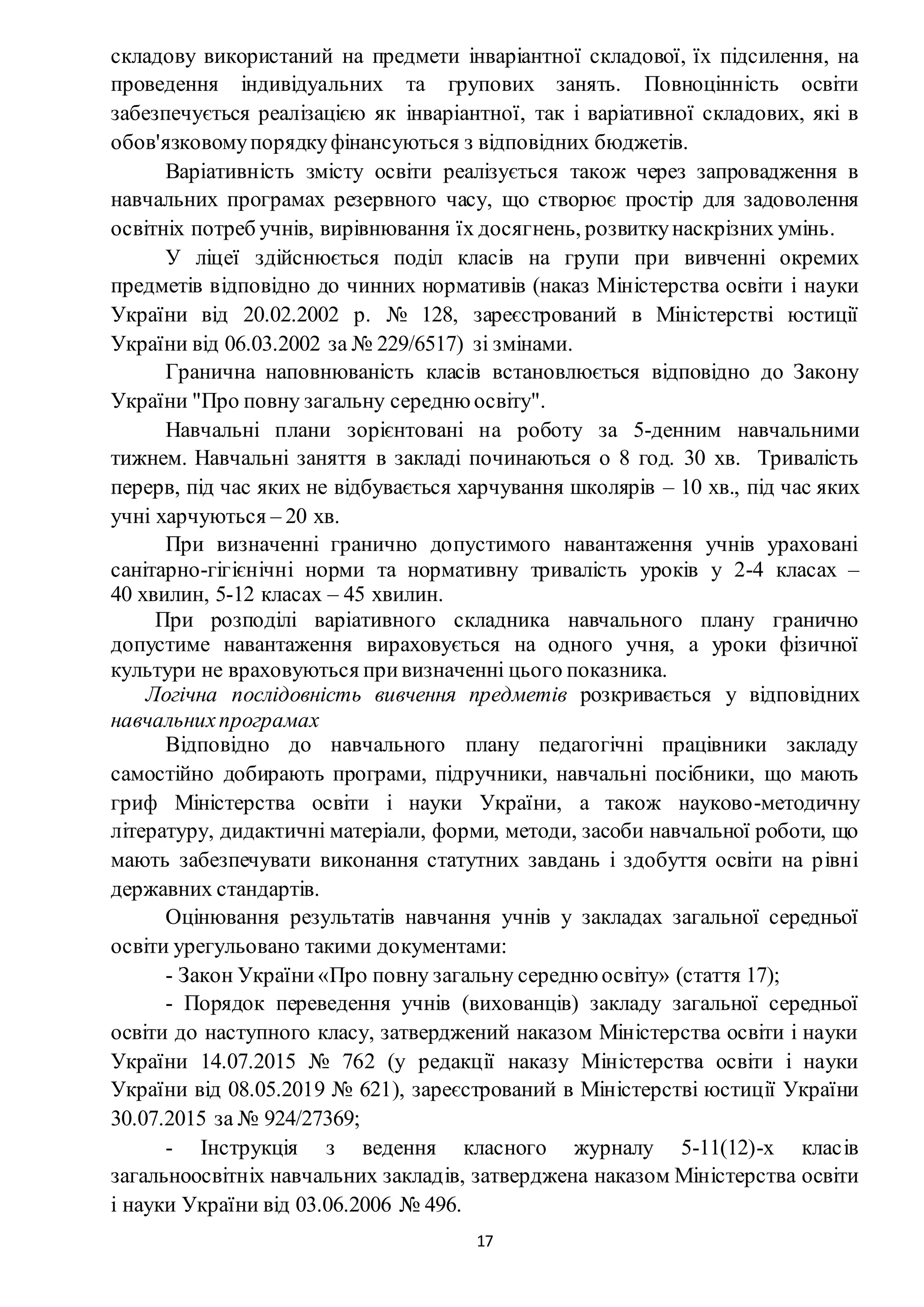 17
складову використаний на предмети інваріантної складової, їх підсилення, на
проведення індивідуальних та групових занять. Повноцінність освіти
забезпечується реалізацією як інваріантної, так і варіативної складових, які в
обов'язковомупорядкуфінансуються з відповідних бюджетів.
Варіативність змісту освіти реалізується також через запровадження в
навчальних програмах резервного часу, що створює простір для задоволення
освітніх потреб учнів, вирівнювання їх досягнень, розвиткунаскрізних умінь.
У ліцеї здійснюється поділ класів на групи при вивченні окремих
предметів відповідно до чинних нормативів (наказ Міністерства освіти і науки
України від 20.02.2002 р. № 128, зареєстрований в Міністерстві юстиції
України від 06.03.2002 за № 229/6517) зі змінами.
Гранична наповнюваність класів встановлюється відповідно до Закону
України "Про повну загальну середню освіту".
Навчальні плани зорієнтовані на роботу за 5-денним навчальними
тижнем. Навчальні заняття в закладі починаються о 8 год. 30 хв. Тривалість
перерв, під час яких не відбувається харчування школярів – 10 хв., під час яких
учні харчуються – 20 хв.
При визначенні гранично допустимого навантаження учнів ураховані
санітарно-гігієнічні норми та нормативну тривалість уроків у 2-4 класах –
40 хвилин, 5-12 класах – 45 хвилин.
При розподілі варіативного складника навчального плану гранично
допустиме навантаження вираховується на одного учня, а уроки фізичної
культури не враховуються привизначенні цього показника.
Логічна послідовність вивчення предметів розкривається у відповідних
навчальнихпрограмах
Відповідно до навчального плану педагогічні працівники закладу
самостійно добирають програми, підручники, навчальні посібники, що мають
гриф Міністерства освіти і науки України, а також науково-методичну
літературу, дидактичні матеріали, форми, методи, засоби навчальної роботи, що
мають забезпечувати виконання статутних завдань і здобуття освіти на рівні
державних стандартів.
Оцінювання результатів навчання учнів у закладах загальної середньої
освіти урегульовано такими документами:
- Закон України«Про повну загальну середню освіту» (стаття 17);
- Порядок переведення учнів (вихованців) закладу загальної середньої
освіти до наступного класу, затверджений наказом Міністерства освіти і науки
України 14.07.2015 № 762 (у редакції наказу Міністерства освіти і науки
України від 08.05.2019 № 621), зареєстрований в Міністерстві юстиції України
30.07.2015 за № 924/27369;
- Інструкція з ведення класного журналу 5-11(12)-х класів
загальноосвітніх навчальних закладів, затверджена наказом Міністерства освіти
і науки України від 03.06.2006 № 496.
 