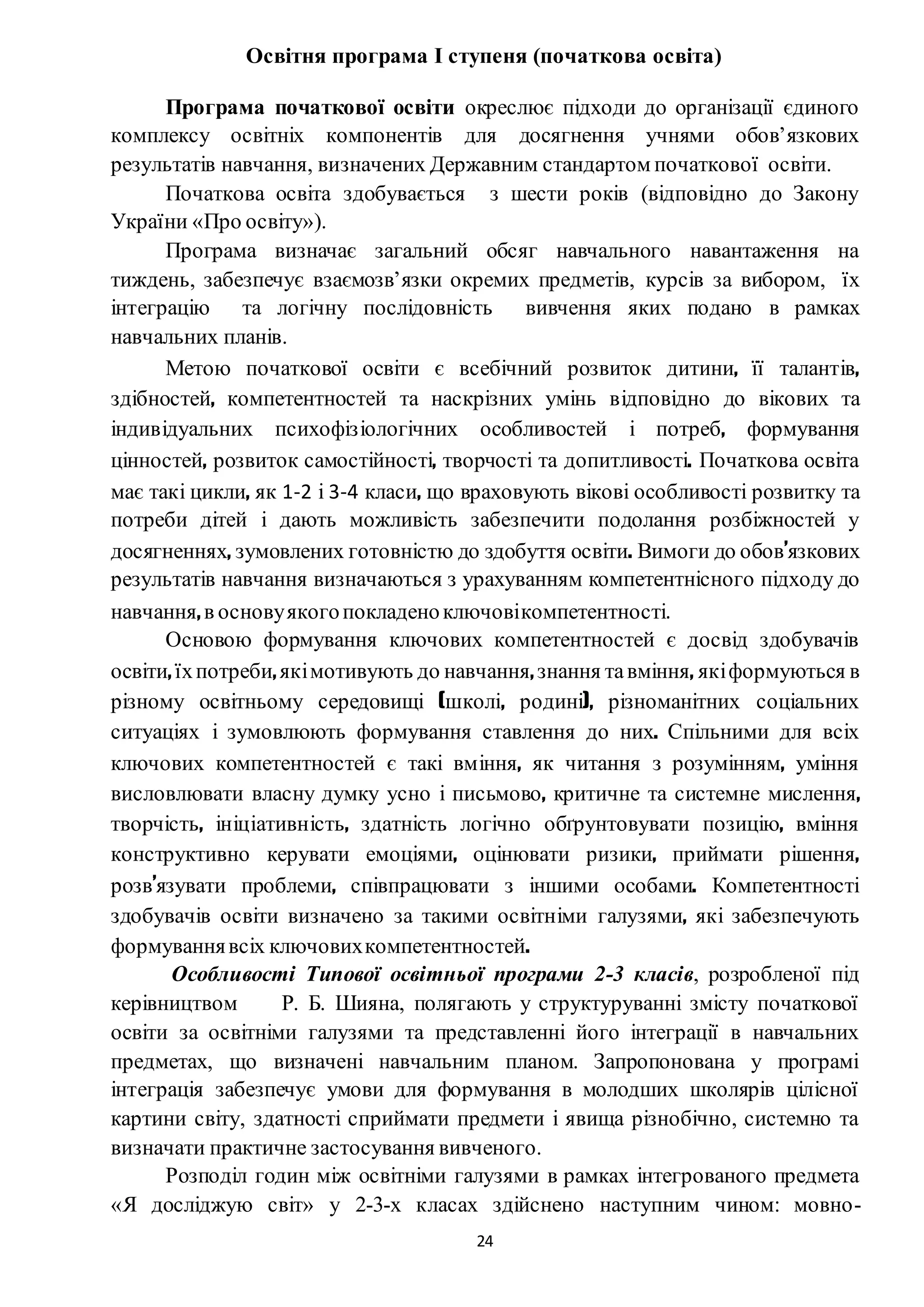 24
Освітня програма І ступеня (початкова освіта)
Програма початкової освіти окреслює підходи до організації єдиного
комплексу освітніх компонентів для досягнення учнями обов’язкових
результатів навчання, визначених Державним стандартом початкової освіти.
Початкова освіта здобувається з шести років (відповідно до Закону
України «Про освіту»).
Програма визначає загальний обсяг навчального навантаження на
тиждень, забезпечує взаємозв’язки окремих предметів, курсів за вибором, їх
інтеграцію та логічну послідовність вивчення яких подано в рамках
навчальних планів.
Метою початкової освіти є всебічний розвиток дитини, її талантів,
здібностей, компетентностей та наскрізних умінь відповідно до вікових та
індивідуальних психофізіологічних особливостей і потреб, формування
цінностей, розвиток самостійності, творчості та допитливості. Початкова освіта
має такі цикли, як 1-2 і 3-4 класи, що враховують вікові особливості розвитку та
потреби дітей і дають можливість забезпечити подолання розбіжностей у
досягненнях, зумовлених готовністю до здобуття освіти. Вимоги до обов’язкових
результатів навчання визначаються з урахуванням компетентнісного підходу до
навчання,в основуякогопокладеноключовікомпетентності.
Основою формування ключових компетентностей є досвід здобувачів
освіти,їхпотреби,якімотивують до навчання,знання тавміння, якіформуються в
різному освітньому середовищі (школі, родині), різноманітних соціальних
ситуаціях і зумовлюють формування ставлення до них. Спільними для всіх
ключових компетентностей є такі вміння, як читання з розумінням, уміння
висловлювати власну думку усно і письмово, критичне та системне мислення,
творчість, ініціативність, здатність логічно обґрунтовувати позицію, вміння
конструктивно керувати емоціями, оцінювати ризики, приймати рішення,
розв’язувати проблеми, співпрацювати з іншими особами. Компетентності
здобувачів освіти визначено за такими освітніми галузями, які забезпечують
формуваннявсіх ключовихкомпетентностей.
Особливості Типової освітньої програми 2-3 класів, розробленої під
керівництвом Р. Б. Шияна, полягають у структуруванні змісту початкової
освіти за освітніми галузями та представленні його інтеграції в навчальних
предметах, що визначені навчальним планом. Запропонована у програмі
інтеграція забезпечує умови для формування в молодших школярів цілісної
картини світу, здатності сприймати предмети і явища різнобічно, системно та
визначати практичне застосування вивченого.
Розподіл годин між освітніми галузями в рамках інтегрованого предмета
«Я досліджую світ» у 2-3-х класах здійснено наступним чином: мовно-
 