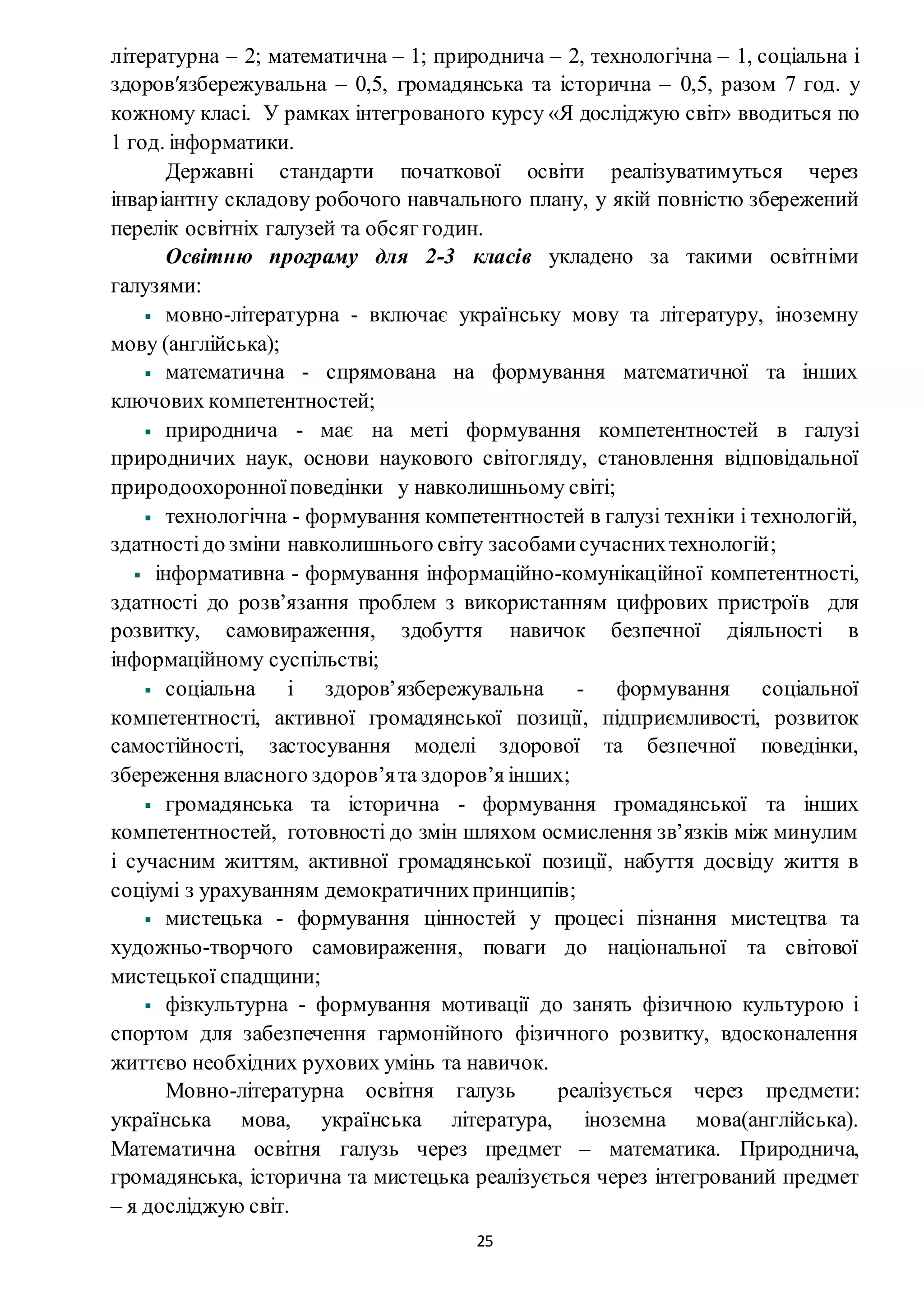 25
літературна – 2; математична – 1; природнича – 2, технологічна – 1, соціальна і
здоровʹязбережувальна – 0,5, громадянська та історична – 0,5, разом 7 год. у
кожному класі. У рамках інтегрованого курсу «Я досліджую світ» вводиться по
1 год. інформатики.
Державні стандарти початкової освіти реалізуватимуться через
інваріантну складову робочого навчального плану, у якій повністю збережений
перелік освітніх галузей та обсяг годин.
Освітню програму для 2-3 класів укладено за такими освітніми
галузями:
мовно-літературна - включає українську мову та літературу, іноземну
мову (англійська);
математична - спрямована на формування математичної та інших
ключових компетентностей;
природнича - має на меті формування компетентностей в галузі
природничих наук, основи наукового світогляду, становлення відповідальної
природоохоронноїповедінки у навколишньому світі;
технологічна - формування компетентностей в галузі техніки і технологій,
здатностідо зміни навколишнього світу засобамисучаснихтехнологій;
інформативна - формування інформаційно-комунікаційної компетентності,
здатності до розв’язання проблем з використанням цифрових пристроїв для
розвитку, самовираження, здобуття навичок безпечної діяльності в
інформаційному суспільстві;
соціальна і здоров’язбережувальна - формування соціальної
компетентності, активної громадянської позиції, підприємливості, розвиток
самостійності, застосування моделі здорової та безпечної поведінки,
збереження власного здоров’ята здоров’я інших;
громадянська та історична - формування громадянської та інших
компетентностей, готовності до змін шляхом осмислення зв’язків між минулим
і сучасним життям, активної громадянської позиції, набуття досвіду життя в
соціумі з урахуванням демократичнихпринципів;
мистецька - формування цінностей у процесі пізнання мистецтва та
художньо-творчого самовираження, поваги до національної та світової
мистецької спадщини;
фізкультурна - формування мотивації до занять фізичною культурою і
спортом для забезпечення гармонійного фізичного розвитку, вдосконалення
життєво необхідних рухових умінь та навичок.
Мовно-літературна освітня галузь реалізується через предмети:
українська мова, українська література, іноземна мова(англійська).
Математична освітня галузь через предмет – математика. Природнича,
громадянська, історична та мистецька реалізується через інтегрований предмет
– я досліджую світ.
 