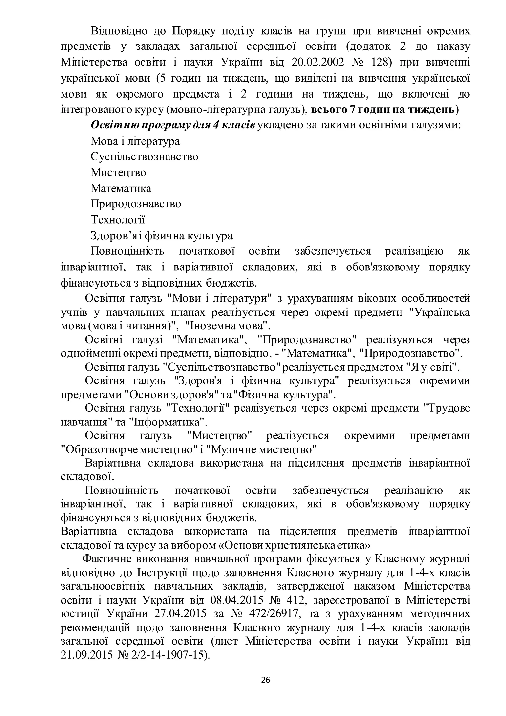 26
Відповідно до Порядку поділу класів на групи при вивченні окремих
предметів у закладах загальної середньої освіти (додаток 2 до наказу
Міністерства освіти і науки України від 20.02.2002 № 128) при вивченні
української мови (5 годин на тиждень, що виділені на вивчення української
мови як окремого предмета і 2 години на тиждень, що включені до
інтегрованого курсу (мовно-літературна галузь), всього 7 годин на тиждень)
Освітню програмудля 4 класівукладено за такими освітніми галузями:
Мова і література
Суспільствознавство
Мистецтво
Математика
Природознавство
Технології
Здоров’яі фізична культура
Повноцінність початкової освіти забезпечується реалізацією як
інваріантної, так і варіативної складових, які в обов'язковому порядку
фінансуються з відповідних бюджетів.
Освітня галузь "Мови і літератури" з урахуванням вікових особливостей
учнів у навчальних планах реалізується через окремі предмети "Українська
мова (мова і читання)", "Іноземнамова".
Освітні галузі "Математика", "Природознавство" реалізуються через
однойменніокремі предмети, відповідно, - "Математика", "Природознавство".
Освітня галузь "Суспільствознавство"реалізується предметом "Я у світі".
Освітня галузь "Здоров'я і фізична культура" реалізується окремими
предметами "Основи здоров'я" та"Фізична культура".
Освітня галузь "Технології" реалізується через окремі предмети "Трудове
навчання" та "Інформатика".
Освітня галузь "Мистецтво" реалізується окремими предметами
"Образотворчемистецтво" і "Музичне мистецтво"
Варіативна складова використана на підсилення предметів інваріантної
складової.
Повноцінність початкової освіти забезпечується реалізацією як
інваріантної, так і варіативної складових, які в обов'язковому порядку
фінансуються з відповідних бюджетів.
Варіативна складова використана на підсилення предметів інваріантної
складової та курсу за вибором «Основихристиянськаетика»
Фактичне виконання навчальної програми фіксується у Класному журналі
відповідно до Інструкції щодо заповнення Класного журналу для 1-4-х класів
загальноосвітніх навчальних закладів, затвердженої наказом Міністерства
освіти і науки України від 08.04.2015 № 412, зареєстрованої в Міністерстві
юстиції України 27.04.2015 за № 472/26917, та з урахуванням методичних
рекомендацій щодо заповнення Класного журналу для 1-4-х класів закладів
загальної середньої освіти (лист Міністерства освіти і науки України від
21.09.2015 № 2/2-14-1907-15).
 